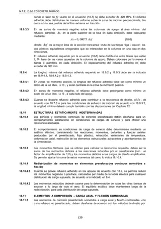 N.T.E. E.60 CONCRETO ARMADO
139
donde el valor de fy usado en el ecuación (18-7) no debe exceder de 420 MPa. El refuerzo
adherido debe distribuirse de manera uniforme sobre la zona de tracción precomprimida, tan
cerca como sea posible de la fibra extrema en tracción.
18.9.3.3 En las zonas de momento negativo sobre las columnas de apoyo, el área mínima del
refuerzo adherido, As, en la parte superior de la losa en cada dirección, debe calcularse
mediante:
As  0, 00075 Acf (18-8)
donde Acf es la mayor área de la sección transversal bruta de las franjas viga - losa en los
dos pórticos equivalentes ortogonales que se intersectan en la columna en una losa en dos
direcciones.
El refuerzo adherido requerido por la ecuación (18-8) debe distribuirse entre líneas que están
1, 5h fuera de las caras opuestas de la columna de apoyo. Deben colocarse por lo menos 4
barras o alambres en cada dirección. El espaciamiento del refuerzo adherido no debe
exceder de 300 mm.
18.9.4 La longitud mínima del refuerzo adherido requerido en 18.9.2 y 18.9.3 debe ser la indicada
en 18.9.4.1, 18.9.4.2 y 18.9.4.3.
18.9.4.1 En zonas de momento positivo, la longitud del refuerzo adherido debe ser como mínimo un
tercio de la luz libre, n /3 , y estar centrada en la zona de momento positivo.
18.9.4.2 En zonas de momento negativo, el refuerzo adherido debe prolongarse como mínimo un
sexto de la luz libre, n /6 , a cada lado del apoyo.
18.9.4.3 Cuando se dispone refuerzo adherido para contribuir a la resistencia de diseño, Mn , de
acuerdo con 18.7.3 o para las condiciones de esfuerzo de tracción de acuerdo con 18.9.3.2,
la longitud mínima deberá cumplir también con las disposiciones del Capítulo 12.
18.10 ESTRUCTURAS ESTÁTICAMENTE INDETERMINADAS
18.10.1 Los pórticos y elementos continuos de concreto preesforzado deben diseñarse para un
comportamiento satisfactorio en condiciones de cargas de servicio y para ofrecer una
resistencia adecuada.
18.10.2 El comportamiento en condiciones de carga de servicio debe determinarse mediante un
análisis elástico, considerando las reacciones, momentos, cortantes y fuerzas axiales
producidas por el preesforzado, flujo plástico, retracción, variaciones de temperatura,
deformación axial, restricción de los elementos estructurales adyacentes y asentamientos de
la cimentación.
18.10.3 Los momentos flectores que se utilizan para calcular la resistencia requerida, deben ser la
suma de los momentos debidos a las reacciones inducidas por el preesforzado (con un
factor de amplificación de 1,0) y los momentos debidos a las cargas de diseño amplificadas.
Se permite ajustar la suma de estos momentos tal como lo indica 18.10.4.
18.10.4 Redistribución de momentos en elementos preesforzados continuos sometidos a
flexión
18.10.4.1 Cuando se provee refuerzo adherido en los apoyos de acuerdo con 18.9, se permite reducir
los momentos negativos o positivos, calculados por medio de la teoría elástica para cualquier
distribución de carga supuesta, de acuerdo a lo indicado en 8.4.
18.10.4.2 Los momentos reducidos deberán usarse para la determinación de todas las otras fuerzas de
sección a lo largo de todo el vano. El equilibrio estático debe mantenerse luego de la
redistribución, para cada distribución de carga supuesta.
18.11 ELEMENTOS A COMPRESIÓN – CARGA AXIAL Y FLEXIÓN COMBINADAS
18.11.1 Los elementos de concreto preesforzado sometidos a carga axial y flexión combinadas, con
o sin refuerzo no preesforzado, deben diseñarse de acuerdo con los métodos de diseño por
 