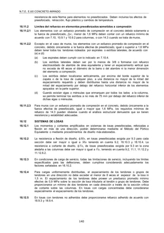 N.T.E. E.60 CONCRETO ARMADO
140
resistencia de esta Norma para elementos no preesforzados. Deben incluirse los efectos de
preesforzado, retracción, flujo plástico y cambios de temperatura.
18.11.2 Límites del refuerzo en elementos preesforzados sometidos a compresión
18.11.2.1 Los elementos con un esfuerzo promedio de compresión en el concreto debido solamente a
la fuerza de preesforzado, fpc, menor de 1,6 MPa deben contar con un refuerzo mínimo de
acuerdo con 7.10, 10.9.1 y 10.9.2 para columnas, o con 14.3 cuando se trata de muros.
18.11.2.2 Excepto en el caso de muros, los elementos con un esfuerzo promedio de compresión en el
concreto, debido únicamente a la fuerza efectiva de preesforzado, igual o superior a 1,6 MPa
deben tener todos los tendones rodeados por espirales o estribos laterales, de acuerdo con
(a) a (d):
(a) Las espirales deben cumplir con lo indicado en 7.10.4.
(b) Los estribos laterales deben ser por lo menos de 3/8‖ o formarse con refuerzo
electrosoldado de alambre de área equivalente y tener un espaciamiento vertical que
no exceda de 48 veces el diámetro de la barra o del alambre ni la menor dimensión
del elemento a compresión.
(c) Los estribos deben localizarse verticalmente, por encima del borde superior de la
zapata o de la losa de cualquier piso, a una distancia no mayor de la mitad del
espaciamiento requerido y deben distribuirse hasta una distancia no mayor de la
mitad del espaciamiento por debajo del refuerzo horizontal inferior de los elementos
apoyados en la parte superior.
(d) Cuando existan vigas o ménsulas que enmarquen por todos los lados a la columna,
se permite terminar los estribos a no más de 75 mm por debajo del refuerzo inferior de
dichas vigas o ménsulas.
18.11.2.3 Para muros con un esfuerzo promedio de compresión en el concreto, debido únicamente a la
fuerza efectiva de preesforzado, igual o mayor que 1,6 MPa, los requisitos mínimos de
refuerzo de 14.3 pueden obviarse cuando el análisis estructural demuestre que se tienen
resistencia y estabilidad adecuadas.
18.12 SISTEMAS DE LOSAS
18.12.1 Los momentos y cortantes amplificados en sistemas de losas preesforzadas, reforzadas a
flexión en más de una dirección, podrán determinarse mediante el Método del Pórtico
Equivalente o mediante procedimientos de diseño más elaborados.
18.12.2 La resistencia a flexión de diseño, Mn, en losas preesforzadas exigida por 9.3 para cada
sección debe ser mayor o igual a Mu teniendo en cuenta 9.2, 18.10.3 y 18.10.4. La
resistencia a cortante de diseño, Vn, de losas preesforzadas exigida por 9.3 en la zona
aledaña a las columnas debe ser mayor o igual a Vu, teniendo en cuenta 9.2, 11.1, 11.12.2 y
11.12.6.2.
18.12.3 En condiciones de carga de servicio, todas las limitaciones de servicio, incluyendo los límites
especificados para las deflexiones, deben cumplirse considerando adecuadamente los
factores señalados en 18.10.2.
18.12.4 Para cargas uniformemente distribuidas, el espaciamiento de los tendones o grupos de
tendones en una dirección no debe exceder el menor de 8 veces el espesor de la losa ni
1,5 m. El espaciamiento de los tendones debe proveer un presfuerzo promedio mínimo
efectivo de 0,9 MPa sobre la sección de losa tributaria al tendón o grupo de tendones. Debe
proporcionarse un mínimo de dos tendones en cada dirección a través de la sección crítica
de cortante sobre las columnas. En losas con cargas concentradas debe considerarse
especialmente el espaciamiento de los tendones.
18.12.5 En losas con tendones no adheridos debe proporcionarse refuerzo adherido de acuerdo con
18.9.3 y 18.9.4.
 