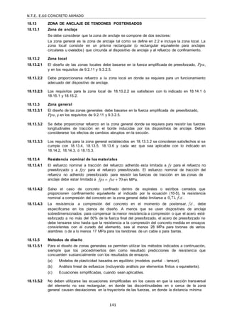 N.T.E. E.60 CONCRETO ARMADO
141
18.13 ZONA DE ANCLAJE DE TENDONES POSTENSADOS
18.13.1 Zona de anclaje
Se debe considerar que la zona de anclaje se compone de dos sectores:
La zona general es la zona de anclaje tal como se define en 2.2 e incluye la zona local. La
zona local consiste en un prisma rectangular (o rectangular equivalente para anclajes
circulares u ovalados) que circunda al dispositivo de anclaje y al refuerzo de confinamiento.
18.13.2 Zona local
18.13.2.1 El diseño de las zonas locales debe basarse en la fuerza amplificada de preesforzado, Ppu,
y en los requisitos de 9.2.11 y 9.3.2.5.
18.13.2.2 Debe proporcionarse refuerzo a la zona local en donde se requiera para un funcionamiento
adecuado del dispositivo de anclaje.
18.13.2.3 Los requisitos para la zona local de 18.13.2.2 se satisfacen con lo indicado en 18.14.1 ó
18.15.1 y 18.15.2.
18.13.3 Zona general
18.13.3.1 El diseño de las zonas generales debe basarse en la fuerza amplificada de preesforzado,
Ppu, y en los requisitos de 9.2.11 y 9.3.2.5.
18.13.3.2 Se debe proporcionar refuerzo en la zona general donde se requiera para resistir las fuerzas
longitudinales de tracción en el borde inducidas por los dispositivos de anclaje. Deben
considerarse los efectos de cambios abruptos en la sección.
18.13.3.3 Los requisitos para la zona general establecidos en 18.13.3.2 se consideran satisfechos si se
cumple con 18.13.4, 18.13.5, 18.13.6 y cada vez que sea aplicable con lo indicado en
18.14.2, 18.14.3, ó 18.15.3.
18.13.4 Resistencia nominal de los materiales
18.13.4.1 El esfuerzo nominal a tracción del refuerzo adherido esta limitada a fy para el refuerzo no
preesforzado y a fpy para el refuerzo preesforzado. El esfuerzo nominal de tracción del
refuerzo no adherido preesforzado para resistir las fuerzas de tracción en las zonas de
anclaje debe estar limitado a fps  fse  70 en MPa.
18.13.4.2 Salvo el caso de concreto confinado dentro de espirales o estribos cerrados que
proporcionen confinamiento equivalente al indicado por la ecuación (10-5), la resistencia
nominal a compresión del concreto en la zona general debe limitarse a 0,7λ f c
 i .
18.13.4.3 La resistencia a compresión del concreto en el momento de postensar, f c
 i , debe
especificarse en los planos de diseño. A menos que se usen dispositivos de anclaje
sobredimensionados para compensar la menor resistencia a compresión o que el acero esté
esforzado a no más del 50% de la fuerza final del preesforzado, el acero de preesforzado no
debe tensarse sino hasta que la resistencia a la compresión del concreto medida en ensayos
consistentes con el curado del elemento, sea al menos 28 MPa para torones de varios
alambres o de a lo menos 17 MPa para los tendones de un cable o para barras.
18.13.5 Métodos de diseño
18.13.5.1 Para el diseño de zonas generales se permiten utilizar los métodos indicados a continuación,
siempre que los procedimientos den como resultado predicciones de resistencia que
concuerden sustancialmente con los resultados de ensayos.
(a) Modelos de plasticidad basados en equilibrio (modelos ―puntal - tensor‖).
(b) Análisis lineal de esfuerzos (incluyendo análisis por elementos finitos o equivalente).
(c) Ecuaciones simplificadas, cuando sean aplicables.
18.13.5.2 No deben utilizarse las ecuaciones simplificadas en los casos en que la sección transversal
del elemento no sea rectangular, en donde las discontinuidades en o cerca de la zona
general causen desviaciones en la trayectoria de las fuerzas, en donde la distancia mínima
 