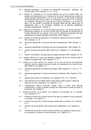 N.T.E. E.60 CONCRETO ARMADO
7
fct = resistencia promedio a la tracción por hendimiento (compresión diametral) del
concreto liviano, MPa, Capítulos 5, 9, 11, 12, 22.
fpc = esfuerzo de compresión en el concreto (después de que han ocurrido todas las
pérdidas de preesforzado) en el centroide de la sección transversal que resiste las
cargas aplicadas externamente, o en la unión del alma y el ala cuando el centroide
está localizado dentro del ala, MPa. En un elemento compuesto, fpc es el esfuerzo
de compresión resultante en el centroide de la sección compuesta, o en la unión del
alma y el ala cuando el centroide se encuentra dentro del ala, debido tanto al
preesforzado como a los momentos resistidos por el elemento prefabricado
actuando individualmente, Capítulo 11.
fpe = esfuerzo de compresión en el concreto debido únicamente a las fuerzas efectivas del
preesforzado (después de que han ocurrido todas las pérdidas de preesforzado) en
la fibra extrema de una sección en la cual los esfuerzos de tracción han sido
producidos por la cargas aplicadas externamente, MPa, Capítulo 11.
fps = esfuerzo en el acero de preesfuerzo en el estado de resistencia nominal a la flexión,
MPa, Capítulos 12, 18.
fpu = resistencia especificada a la tracción del acero de preesforzado, MPa, Capítulos 11,
18.
fpy = resistencia especificada a la fluencia del acero de preesforzado, MPa, Capítulo 18.
fr = módulo de ruptura del concreto, MPa, véase 9.5.2.3, Capítulos 9, 14, 18, Apéndice
B.
fs = esfuerzo en el refuerzo calculado para las cargas de servicio, MPa, Capítulos 10, 18.
fse = esfuerzo efectivo en el acero de preesfuerzo (después de que han ocurrido todas la
pérdidas de preesforzado), MPa, Capítulos 12, 18.
ft = esfuerzo en la fibra extrema por tracción en la zona de tracción precomprimida,
calculado para las cargas de servicio usando las propiedades de la sección bruta,
MPa, véase 18.3.3, Capítulo 18.
fy = resistencia especificada a la fluencia del refuerzo, MPa, Capítulos 3, 7, 9-12, 14, 17-
19, 21.
fyt = resistencia especificada a la fluencia del refuerzo transversal, MPa, Capítulos 10-12,
21.
h = espesor total o altura de un elemento, mm, Capítulos 9-12, 14, 17, 18, 20-22.
hm = altura total de un muro medida desde la base hasta la parte superior o altura del
segmento de muro considerado, mm, Capítulos 11, 21.
hx = espaciamiento máximo horizontal, medido centro a centro, entre ganchos
suplementarios o ramas de estribos cerrados de confinamiento en todas las caras de
la columna, mm, Capítulo 21.
I = momento de inercia de la sección con respecto al eje que pasa por el centroide,
mm4, Capítulos 10, 11.
Ib = momento de inercia de la sección bruta de una viga con respecto al eje que pasa por
el centroide, mm4, Capítulo 13.
Icr = momento de inercia de la sección fisurada transformada a concreto, mm4, Capítulos
9, 14.
Ie = momento de inercia efectivo para el cálculo de las deflexiones, mm4, Capítulos 9,
14.
Ig = momento de inercia de la sección bruta del elemento con respecto al eje que pasa
por el centroide, sin tener en cuenta el refuerzo, mm4, Capítulo 9, 10.
 