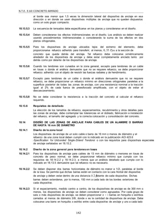 N.T.E. E.60 CONCRETO ARMADO
142
al borde sea menor que 1,5 veces la dimensión lateral del dispositivo de anclaje en esa
dirección o en donde se usen dispositivos múltiples de anclaje que no queden dispuestos
como un solo grupo compacto.
18.13.5.3 La secuencia de tensados debe especificarse en los planos y considerarse en el diseño.
18.13.5.4 Deben considerarse los efectos tridimensionales en el diseño. Los análisis se deben realizar
usando procedimientos tridimensionales o considerando la suma de los efectos en dos
planos ortogonales.
18.13.5.5 Para los dispositivos de anclaje ubicados lejos del extremo del elemento, debe
proporcionarse refuerzo adherido para transferir, al menos, 0, 35 Ppu a la sección de
concreto que queda detrás del anclaje. Tal refuerzo debe colocarse simétricamente
alrededor de los dispositivos de anclaje y debe estar completamente anclado tanto por
detrás como por delante de los dispositivos de anclaje.
18.13.5.6 Cuando los tendones son curvados en la zona general, excepto para tendones de un cable
en losas o donde el análisis demuestre que no se requiere refuerzo, se debe proporcionar
refuerzo adherido con el objeto de resistir las fuerzas radiales y de hendimiento.
18.13.5.7 Excepto para tendones de un cable o donde el análisis demuestre que no se requiere
refuerzo, se debe proporcionar un refuerzo mínimo en direcciones ortogonales paralelas a la
superficie posterior de todas las zonas de anclaje, con una resistencia nominal a la tracción
igual al 2% de cada fuerza de preesforzado amplificada, con el objeto de evitar el
descascaramiento.
18.13.5.8 No se debe considerar la resistencia a la tracción del concreto al calcular el refuerzo
requerido.
18.13.6 Requisitos de detallado
La elección de los tamaños de refuerzo, espaciamientos, recubrimiento y otros detalles para
las zonas de anclaje, debe contemplar las tolerancias en el doblado, fabricación e instalación
del refuerzo, el tamaño del agregado y la correcta colocación y consolidación del concreto.
18.14 DISEÑO DE LAS ZONAS DE ANCLAJE PARA CABLES DE UN ALAMBRE O BARRAS
DE HASTA 16 mm DE DIÁMETRO
18.14.1 Diseño de la zona local
Los dispositivos de anclaje de un solo cable o barra de 16 mm o menos de diámetro y el
refuerzo de una zona local deben cumplir con lo indicado en la publicación ACI 423.6
―Specification for Unbonded Single-Strand Tendons‖ o con los requisitos para dispositivos especiales
de anclaje señalados en 18.15.2.
18.14.2 Diseño de la zona general para tendones en losas
18.14.2.1 Para los dispositivos de anclaje para cables de 13 mm de diámetro o menores en losas de
concreto de peso normal, se debe proporcionar refuerzo mínimo que cumpla con los
requisitos de 18.14.2.2 y 18.14.2.3, a menos que un análisis detallado que cumpla con lo
indicado en 18.13.5 demuestre que tal refuerzo no es necesario.
18.14.2.2 Se deben disponer dos barras horizontales de diámetro no menor a 1/2‖, paralelas al borde
de la losa. Se permite que dichas barras estén en contacto con la cara frontal del dispositivo
de anclaje y deben estar dentro de una distancia h 2 delante de cada dispositivo. Dichas
barras deben extenderse, por lo menos, 150 mm a cada lado de los bordes exteriores de
cada dispositivo.
18.14.2.3 Si el espaciamiento, medido centro a centro, de los dispositivos de anclaje es de 300 mm o
menos, los dispositivos de anclaje se deben considerar como agrupados. Por cada grupo de
seis o más dispositivos de anclaje, se deben proporcionar n + 1 barras en horquilla o estribos
cerrados al menos de diámetro 3/8‖, donde n es la cantidad de dispositivos de anclaje. Debe
colocarse una barra en horquilla o estribo entre cada dispositivo de anclaje y uno a cada lado
 