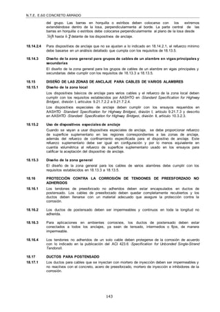 N.T.E. E.60 CONCRETO ARMADO
143
del grupo. Las barras en horquilla o estribos deben colocarse con los extremos
extendiéndose dentro de la losa, perpendicularmente al borde. La parte central de las
barras en horquilla o estribos debe colocarse perpendicularmente al plano de la losa desde
3h 8 hasta h 2 delante de los dispositivos de anclaje.
18.14.2.4 Para dispositivos de anclaje que no se ajusten a lo indicado en 18.14.2.1, el refuerzo mínimo
debe basarse en un análisis detallado que cumpla con los requisitos de 18.13.5.
18.14.3 Diseño de la zona general para grupos de cables de un alambre en vigas principales y
secundarias
El diseño de la zona general para los grupos de cables de un alambre en vigas principales y
secundarias debe cumplir con los requisitos de 18.13.3 a 18.13.5.
18.15 DISEÑO DE LAS ZONAS DE ANCLAJE PARA CABLES DE VARIOS ALAMBRES
18.15.1 Diseño de la zona local
Los dispositivos básicos de anclaje para varios cables y el refuerzo de la zona local deben
cumplir con los requisitos establecidos por AASHTO en ―Standard Specification for Highway
Bridges‖, división I, artículos 9.21.7.2.2 a 9.21.7.2.4.
Los dispositivos especiales de anclaje deben cumplir con los ensayos requeridos en
AASHTO ―Standard Specification for Highway Bridges‖, división I, artículo 9.21.7.3 y descrito
en AASHTO ―Standard Specification for Highway Bridges‖, división II, artículo 10.3.2.3.
18.15.2 Uso de dispositivos especiales de anclaje
Cuando se vayan a usar dispositivos especiales de anclaje, se debe proporcionar refuerzo
de superficie suplementario en las regiones correspondientes a las zonas de anclaje,
además del refuerzo de confinamiento especificada para el dispositivo de anclaje. Este
refuerzo suplementario debe ser igual en configuración y por lo menos equivalente en
cuantía volumétrica al refuerzo de superficie suplementario usado en los ensayos para
calificar la aceptación del dispositivo de anclaje.
18.15.3 Diseño de la zona general
El diseño de la zona general para los cables de varios alambres debe cumplir con los
requisitos establecidos en 18.13.3 a 18.13.5.
18.16 PROTECCIÓN CONTRA LA CORROSIÓN DE TENDONES DE PREESFORZADO NO
ADHERIDOS
18.16.1 Los tendones de preesforzado no adheridos deben estar encapsulados en ductos de
postensado. Los cables de preesforzado deben quedar completamente recubiertos y los
ductos deben llenarse con un material adecuado que asegure la protección contra la
corrosión.
18.16.2 Los ductos de postensado deben ser impermeables y continuos en toda la longitud no
adherida.
18.16.3 Para aplicaciones en ambientes corrosivos, los ductos de postensado deben estar
conectados a todos los anclajes, ya sean de tensado, intermedios o fijos, de manera
impermeable.
18.16.4 Los tendones no adheridos de un solo cable deben protegerse de la corrosión de acuerdo
con lo indicado en la publicación del ACI 423.6 ―Specification for Unbonded Single-Strand
Tendons‖.
18.17 DUCTOS PARA POSTENSADO
18.17.1 Los ductos para cables que se inyectan con mortero de inyección deben ser impermeables y
no reactivos con el concreto, acero de preesforzado, mortero de inyección e inhibidores de la
corrosión.
 