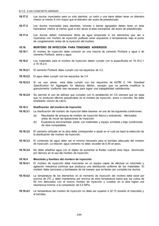 N.T.E. E.60 CONCRETO ARMADO
144
18.17.2 Los ductos inyectados para un solo alambre, un torón o una barra deben tener un diámetro
interior al menos 6 mm mayor que el diámetro del acero de preesforzado.
18.17.3 Los ductos inyectados para alambres, torones o barras agrupados deben tener un área
transversal interior al menos igual a dos veces el área transversal del acero de preesforzado.
18.17.4 Los ductos deben mantenerse libres de agua empozada si los elementos que van a
inyectarse con mortero de inyección pudieran estar expuestos a temperaturas bajo el punto
de congelamiento antes de la inyección del mortero.
18.18 MORTERO DE INYECCIÓN PARA TENDONES ADHERIDOS
18.18.1 El mortero de inyección debe consistir en una mezcla de cemento Portland y agua o de
cemento Portland, arena y agua.
18.18.2 Los materiales para el mortero de inyección deben cumplir con lo especificado en 18.18.2.1
a 18.18.2.4.
18.18.2.1 El cemento Portland debe cumplir con los requisitos de 3.2.
18.18.2.2 El agua debe cumplir con los requisitos de 3.4.
18.18.2.3 Si se usa arena, esta debe cumplir con los requisitos de ASTM C 144 ―Standard
Specification for Aggregate for Masonry Mortar―, excepto que se permite modificar la
granulometría conforme sea necesario para lograr una trabajabilidad satisfactoria.
18.18.2.4 Se permite el uso de aditivos que cumplan con lo establecido en 3.6 siempre que se sepa
que no producen efectos perjudiciales en el mortero de inyección, acero o concreto. No debe
emplearse cloruro de calcio.
18.18.3 Dosificación del mortero de inyección
18.18.3.1 La dosificación del mortero de inyección debe basarse en una de las siguientes condiciones:
(a) Resultados de ensayos de mortero de inyección fresco y endurecido, efectuados
antes de iniciar las operaciones de inyección.
(b) Experiencia documentada previa con materiales y equipo similares y bajo condiciones
de obra comparables.
18.18.3.2 El cemento utilizado en la obra debe corresponder a aquél en el cual se basó la selección de
la dosificación del mortero de inyección.
18.18.3.3 El contenido de agua debe ser el mínimo necesario para el bombeo adecuado del mortero
de inyección. La relación agua cemento no debe exceder de 0,45 en peso.
18.18.3.4 No debe añadirse agua con el objeto de aumentar la fluidez cuando esta haya disminuido
por demora en el uso del mortero de inyección.
18.18.4 Mezclado y bombeo del mortero de inyección
18.18.4.1 El mortero de inyección debe mezclarse en un equipo capaz de efectuar un mezclado y
agitación mecánica continua que produzca una distribución uniforme de los materiales. El
mortero debe tamizarse y bombearse de tal manera que se llenen por completo los ductos.
18.18.4.2 La temperatura de los elementos en el momento de inyección del mortero debe estar por
encima de 2ºC y debe mantenerse por encima de esta temperatura hasta que los cubos de
50 mm fabricados con el mismo mortero de inyección y curados en la obra logren una
resistencia mínima a la compresión de 5,5 MPa.
18.18.4.3 La temperatura del mortero de inyección no debe ser superior a 32 ºC durante el mezclado y
el bombeo.
 