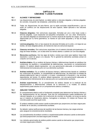N.T.E. E.60 CONCRETO ARMADO
146
CAPÍTULO 19
CÁSCARAS Y LOSAS PLEGADAS
19.1 ALCANCE Y DEFINICIONES
19.1.1 Las disposiciones de este Capítulo se deben aplicar a cáscaras delgadas y láminas plegadas
de concreto, incluyendo las nervaduras y elementos de borde.
19.1.2 Todas las disposiciones de esta Norma, que no estén excluidas específicamente y que no
estén en conflicto con las disposiciones de este Capítulo, deben aplicarse a las cáscaras
delgadas.
19.1.3 Cáscaras delgadas.- Son estructuras espaciales, formadas por una o más losas curvas o
láminas plegadas, cuyos espesores son pequeños comparados con sus otras dimensiones.
Las cáscaras delgadas se caracterizan por su manera espacial de soportar las cargas, la que es
determinada por su forma geométrica, la manera en que están apoyadas y el tipo de carga
aplicada.
19.1.4 Láminas plegadas.- Son un tipo especial de cáscaras formadas por la unión, a lo largo de sus
bordes, de losas delgadas planas, de manera de crear una estructura espacial.
19.1.5 Cáscaras nervadas.- Son estructuras espaciales con el material colocado principalmente a lo
largo de líneas nervadas, con el área entre los nervios abierta o cubierta con una losa delgada.
19.1.6 Elementos auxiliares.- Son las vigas de borde o nervios que sirven para rigidizar, hacer más
resistente o servir de apoyo a la cáscara. Por lo general los elementos auxiliares actúan en
conjunto con lacáscara.
19.1.7 Análisis elástico.- Es un análisis de fuerzas internas y deformaciones basado en satisfacer las
condiciones de equilibrio y compatibilidad de deformaciones, asumiendo un comportamiento
elástico. El análisis deberá representar, con una aproximación adecuada, el comportamiento
tridimensional de lacáscara junto con sus elementos auxiliares.
19.1.8 Análisis inelástico.- Es un análisis de fuerzas internas y deformaciones basado en satisfacer
las condiciones de equilibrio, la compatibilidad de deformaciones, las relaciones no lineales de
esfuerzo-deformación para el concreto y el acero, considerando la fisuración y las acciones
dependientes del tiempo. El análisis deberá representar, con una aproximación adecuada, el
comportamiento tridimensional de la cáscara junto con suselementos auxiliares.
19.1.9 Análisis experimental.- Es un procedimiento de análisis basado en la medición de los
desplazamientos o deformaciones unitarias de la estructura o su modelo. El análisis
experimental puede basarse en un comportamiento elástico oinelástico.
19.2 ANÁLISIS Y DISEÑO
19.2.1 El comportamiento elástico será un fundamento aceptado para determinar las fuerzas internas y
los desplazamientos de las cáscaras. Este tipo de comportamiento puede establecerse por
cálculos basados en un análisis de la estructura de concreto no fisurada, en la que se asume
que el material es linealmente elástico, homogéneo e isotrópico. El módulo de Poisson del
concreto puede asumirse igual acero.
19.2.2 El análisis inelástico podrá usarse cuando se demuestre que proporciona una base segura para
el diseño de la cáscara y suselementos auxiliares.
19.2.3 Se deberán realizar verificaciones del equilibrio de las fuerzas internas y las cargas externas
para asegurar la consistencia delos resultados.
19.2.4 Los procedimientos de análisis numérico o experimental podrán utilizarse cuando se demuestre
que estos proporcionan una base segura para el diseño.
19.2.5 Los métodos aproximados de análisis podrán usarse cuando se demuestre que proporcionan
una base segura para el diseño.
 