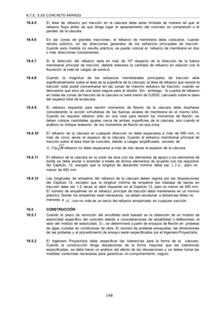 N.T.E. E.60 CONCRETO ARMADO
148
f c

19.4.5 El área de refuerzo por tracción en la cáscara debe estar limitada de manera tal que el
refuerzo fluya antes de que tenga lugar el aplastamiento del concreto en compresión o el
pandeo de la cáscara.
19.4.6 En las zonas de grandes tracciones, el refuerzo de membrana debe colocarse, cuando
resulte práctico, en las direcciones generales de los esfuerzos principales de tracción.
Cuando esta medida no resulte práctica, se puede colocar el refuerzo de membrana en dos
o más direcciones componentes.
19.4.7 Si la dirección del refuerzo varía en más de 10º respecto de la dirección de la fuerza
membranal principal de tracción, deberá revisarse la cantidad de refuerzo en relación con la
fisuración al nivel de cargas de servicio.
19.4.8 Cuando la magnitud de los esfuerzos membranales principales de tracción varíe
significativamente sobre el área de la superficie de la cáscara, el área de refuerzo que resiste la
tracción total podrá concentrarse en las zonas de máximo esfuerzo de tracción, cuando se
demuestre que esto da una base segura para el diseño. Sin embargo, la cuantía de refuerzo
en todas las zonas de tracción de la cáscara no será menor de 0,0035, calculado sobre la base
del espesor total de lacáscara.
19.4.9 El refuerzo requerido para resistir momentos de flexión de la cáscara debe diseñarse
considerando la acción simultánea de las fuerzas axiales de membrana en el mismo sitio.
Cuando se requiere refuerzo sólo en una cara para resistir los momentos de flexión, se
deben colocar cantidades iguales cerca de ambas superficies de la cáscara, aún cuando el
análisis no indique reversión de los momentos de flexión en esa zona.
19.4.10 El refuerzo de la cáscara en cualquier dirección no debe espaciarse a más de 450 mm, ni
más de cinco veces el espesor de la cáscara. Cuando el esfuerzo membranal principal de
tracción sobre el área total de concreto, debido a cargas amplificadas, exceda de
0, 33 , el refuerzo no debe espaciarse a más de tres veces el espesor de la cáscara.
19.4.11 El refuerzo de la cáscara en la unión de esta con los elementos de apoyo o los elementos de
borde se debe anclar o extender a través de dichos elementos de acuerdo con los requisitos
del Capítulo 12, excepto que la longitud de desarrollo mínima debe ser 1, 2 d , pero no
menor de 450 mm.
19.4.12 Las longitudes de empalme del refuerzo de la cáscara deben regirse por las disposiciones
del Capítulo 12, excepto que la longitud mínima de empalme por traslape de barras en
tracción debe ser 1,2 veces el valor requerido en el Capítulo 12, pero no menor de 450 mm.
El número de empalmes en el refuerzo principal de tracción debe mantenerse en un mínimo
práctico. Donde los empalmes sean necesarios, se deben escalonar a distancias libres no
menores a d , con no más de un tercio del refuerzo empalmado en cualquier sección.
19.5 CONSTRUCCIÓN
19.5.1 Cuando el plazo de remoción del encofrado esté basado en la obtención de un módulo de
elasticidad específico del concreto debido a consideraciones de estabilidad o deflexiones, el
valor del módulo de elasticidad, Ec, se determinará a partir de ensayos de flexión en probetas
de vigas curadas en condiciones de obra. El número de probetas ensayadas, las dimensiones
de las probetas y el procedimiento de ensayo serán especificados por el IngenieroProyectista.
19.5.2 El Ingeniero Proyectista debe especificar las tolerancias para la forma de la cáscara.
Cuando la construcción tenga desviaciones de la forma mayores que las tolerancias
especificadas, se debe hacer un análisis del efecto de las desviaciones y se deben tomar las
medidas correctivas necesarias para garantizar un comportamiento seguro.
 