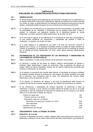 N.T.E. E.60 CONCRETO ARMADO
149
CAPÍTULO 20
EVALUACIÓN DE LA RESISTENCIADE ESTRUCTURAS EXISTENTES
20.1 GENERALIDADES
20.1.1 Si existen dudas respecto de la seguridad de una estructura o de alguno de sus elementos o si
se necesita información acerca de la capacidad de carga de una estructura en servicio para fijar
sus límites de carga, se podrá efectuar una evaluación de la resistencia estructural ya sea por
análisis, empleando pruebas de carga o por una combinación de ambos procedimientos.
20.1.2 Si los efectos de una deficiencia en la resistencia son bien comprendidos y es posible medir
las propiedades de los materiales y dimensiones que se requieren para llevar a cabo un
análisis, es suficiente una evaluación analítica de la resistencia basada en dichas
mediciones. Los datos necesarios deben determinarse de acuerdo con 20.2.
20.1.3 En el caso que los efectos de una deficiencia en la resistencia no sean bien comprendidos o
no sea posible establecer las dimensiones y propiedades del material a través de
mediciones, se requiere una prueba de carga.
20.1.4 Si la duda respecto a la seguridad de una parte o de toda una estructura involucra al
deterioro de la misma y si la respuesta observada durante la prueba de carga satisface los
criterios de aceptación, se permite que la estructura o parte de ella se mantenga en servicio
por un período de tiempo especificado. En estos casos deben realizarse reevaluaciones
periódicas.
20.2 DETERMINACIÓN DE LAS PROPIEDADES DE LOS MATERIALES Y DIMENSIONES DE
LOS ELEMENTOS ESTRUCTURALES
20.2.1 Deben comprobarse en obra las dimensiones de los elementos estructurales.
20.2.2 La ubicación y tamaño de las barras de refuerzo, refuerzo electrosoldado de alambre o
tendones deben determinarse a través de mediciones. Para la ubicación del refuerzo se
pueden utilizar los planos disponibles siempre que se realicen verificaciones puntuales para
confirmar la información de los planos.
20.2.3 Si se requiere, la resistencia del concreto debe basarse en resultados de ensayos confiables
de probetas tomadas durante la construcción o de ensayos de núcleos extraídos en la parte
de la estructura cuya resistencia está en duda. Las resistencias del concreto deben
determinarse como se especifica en 5.6.5.
20.2.4 Si se requiere, la resistencia del refuerzo o del acero de preesforzado debe basarse en
ensayos de tracción de muestras representativas del material de la estructura en cuestión.
20.2.5 Si las dimensiones y propiedades del material requeridas se determinan a través de
mediciones o ensayos, y si los cálculos se pueden realizar de acuerdo con 20.1.2, se puede
incrementar el valor del coeficiente de reducción de resistencia () con respecto a los valores
dados en 9.3, pero este no deberá ser mayor a:
- Flexión sin carga axial 1,00
- Tracción axial con o sin flexión
- Compresión axial con o sin flexión:
1,00
Elementos con espiral que cumplan con 10.9.3 0,90
Otros elementos 0,85
- Cortante o torsión 0,90
- Aplastamiento del concreto 0,85
20.3 PROCEDIMIENTO PARA LA PRUEBA DE CARGA
20.3.1 Disposición de la carga
El número y disposición de tramos o paños cargados debe seleccionarse para maximizar las
deflexiones y esfuerzos en las zonas críticas de los elementos estructurales cuya resistencia
 