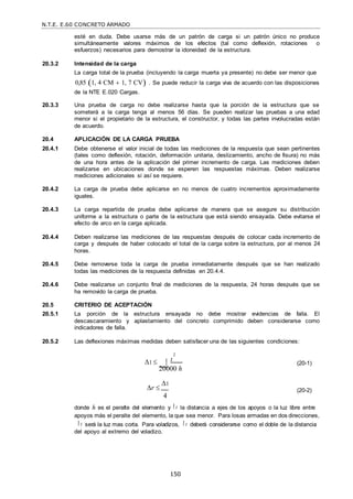N.T.E. E.60 CONCRETO ARMADO
150
esté en duda. Debe usarse más de un patrón de carga si un patrón único no produce
simultáneamente valores máximos de los efectos (tal como deflexión, rotaciones o
esfuerzos) necesarios para demostrar la idoneidad de la estructura.
20.3.2 Intensidad de la carga
La carga total de la prueba (incluyendo la carga muerta ya presente) no debe ser menor que
0,85 1, 4 CM  1, 7 CV . Se puede reducir la carga viva de acuerdo con las disposiciones
de la NTE E.020 Cargas.
20.3.3 Una prueba de carga no debe realizarse hasta que la porción de la estructura que se
someterá a la carga tenga al menos 56 días. Se pueden realizar las pruebas a una edad
menor si el propietario de la estructura, el constructor, y todas las partes involucradas están
de acuerdo.
20.4 APLICACIÓN DE LA CARGA PRUEBA
20.4.1 Debe obtenerse el valor inicial de todas las mediciones de la respuesta que sean pertinentes
(tales como deflexión, rotación, deformación unitaria, deslizamiento, ancho de fisura) no más
de una hora antes de la aplicación del primer incremento de carga. Las mediciones deben
realizarse en ubicaciones donde se esperen las respuestas máximas. Deben realizarse
mediciones adicionales si así se requiere.
20.4.2 La carga de prueba debe aplicarse en no menos de cuatro incrementos aproximadamente
iguales.
20.4.3 La carga repartida de prueba debe aplicarse de manera que se asegure su distribución
uniforme a la estructura o parte de la estructura que está siendo ensayada. Debe evitarse el
efecto de arco en la carga aplicada.
20.4.4 Deben realizarse las mediciones de las respuestas después de colocar cada incremento de
carga y después de haber colocado el total de la carga sobre la estructura, por al menos 24
horas.
20.4.5 Debe removerse toda la carga de prueba inmediatamente después que se han realizado
todas las mediciones de la respuesta definidas en 20.4.4.
20.4.6 Debe realizarse un conjunto final de mediciones de la respuesta, 24 horas después que se
ha removido la carga de prueba.
20.5 CRITERIO DE ACEPTACIÓN
20.5.1 La porción de la estructura ensayada no debe mostrar evidencias de falla. El
descascaramiento y aplastamiento del concreto comprimido deben considerarse como
indicadores de falla.
20.5.2 Las deflexiones máximas medidas deben satisfacer una de las siguientes condiciones:
2
1  t
20000 h
(20-1)
r 
1
4
(20-2)
donde h es el peralte del elemento y t la distancia a ejes de los apoyos o la luz libre entre
apoyos más el peralte del elemento, la que sea menor. Para losas armadas en dos direcciones,
t será la luz mas corta. Para voladizos, t deberá considerarse como el doble de la distancia
del apoyo al extremo del voladizo.
 