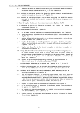 N.T.E. E.60 CONCRETO ARMADO
8
Is = Momento de inercia de la sección bruta de una losa con respecto al eje que pasa por
el centroide definido para el cálculo de  y  , mm4, Capítulo 13.
f t
Ise = momento de inercia del refuerzo con respecto al eje que pasa por el centroide de la
sección transversal del elemento, mm4, Capítulo 10.
Isx = momento de inercia de un perfil o tubo de acero estructural, con respecto al eje que
pasa por el centroide de la sección transversal del elemento compuesto, mm4,
Capítulo 10.
k = factor de longitud efectiva para elementos en compresión, Capítulos 10, 14.
K = coeficiente de fricción por desviación accidental, por metro de tendón de
preesforzado, Capítulo 18.
Ktr = índice de refuerzo transversal, Capítulo 12.
= luz de la viga o losa en una dirección; proyección libre del voladizo, mm, Capítulo 9.
a = longitud de anclaje adicional más allá del centro del apoyo o punto de inflexión, mm,
Capítulo 12.
c = longitud del elemento en compresión en un pórtico, medida centro a centro de los
nudos del pórtico, mm, Capítulo 10, 14, 22.
d = longitud de desarrollo en tracción para barras corrugadas, alambres corrugados,
refuerzo electrosoldado de alambre liso o corrugado o torones de preesfuerzo, mm,
Capítulos 7, 12, 19, 21.
dc = longitud de desarrollo de las barras corrugadas y alambres corrugados en
compresión, mm, Capítulo 12.
dg = longitud de desarrollo en tracción de barras corrugadas o alambres corrugados con
un gancho estándar, medida desde la sección crítica hasta el extremo exterior del
gancho (longitud recta embebida en el concreto entre la sección crítica y el inicio del
gancho - punto de tangencia - más el radio interno del doblez y un diámetro de
barra), mm, Capítulo 12.
m = longitud del muro completo o longitud del segmento de muro considerado en
dirección de la fuerza de cortante, mm, Capítulos 11,14, 21.
n
o
px
= luz libre medida entre caras de los apoyos, mm, Capítulos 8, 11, 13, 16, 18, 21.
= longitud, medida desde la cara del nudo a lo largo del eje del elemento estructural,
dentro de la cual debe colocarse refuerzo transversal especial, mm, Capítulo 21.
= distancia, en un elemento de acero de preesfuerzo, desde el extremo del gato al
punto bajo consideración, m, Capítulo 18.
t = luz del elemento sometido a la prueba de carga (tomada como la luz menor en
sistemas de losas en dos direcciones), mm. La luz es la menor entre la distancia
entre los centros de los apoyos, y la distancia libre entre los apoyos más el espesor
h del elemento. La luz de un voladizo debe tomarse como el doble de la distancia
entre la cara del apoyo y el extremo del voladizo, mm, Capítulo 20.
u = longitud sin soporte lateral de un elemento en compresión, mm, Capítulo 10.
1 = luz en la dirección en que se determinan los momentos, medida centro a centro de
los apoyos, mm, Capítulo 13.
2 = luz medida en la dirección perpendicular a 1 , medida centro a centro de los apoyos,
mm, véanse 13.6.2.3 y 13.6.2.4, Capítulo 13.
M = máximo momento no amplificado debido a cargas de servicio, incluyendo los efectos
P , N.mm, Capítulo 14.
 