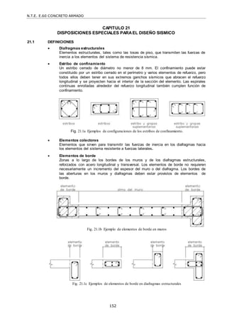 N.T.E. E.60 CONCRETO ARMADO
152
CAPITULO 21
DISPOSICIONES ESPECIALES PARAEL DISEÑO SISMICO
21.1 DEFINICIONES
 Diafragmas estructurales
Elementos estructurales, tales como las losas de piso, que transmiten las fuerzas de
inercia a los elementos del sistema de resistencia sísmica.
 Estribo de confinamiento
Un estribo cerrado de diámetro no menor de 8 mm. El confinamiento puede estar
constituido por un estribo cerrado en el perímetro y varios elementos de refuerzo, pero
todos ellos deben tener en sus extremos ganchos sísmicos que abracen el refuerzo
longitudinal y se proyecten hacia el interior de la sección del elemento. Las espirales
continuas enrolladas alrededor del refuerzo longitudinal también cumplen función de
confinamiento.
Fig. 21.1a Ejemplos de configuraciones de los estribos de confinamiento.
 Elementos colectores
Elementos que sirven para transmitir las fuerzas de inercia en los diafragmas hacia
los elementos del sistema resistente a fuerzas laterales.
 Elementos de borde
Zonas a lo largo de los bordes de los muros y de los diafragmas estructurales,
reforzados con acero longitudinal y transversal. Los elementos de borde no requieren
necesariamente un incremento del espesor del muro o del diafragma. Los bordes de
las aberturas en los muros y diafragmas deben estar provistos de elementos de
borde.
Fig. 21.1b Ejemplo de elementos de borde en muros
Fig. 21.1c Ejemplos de elementos de borde en diafragmas estructurales
 