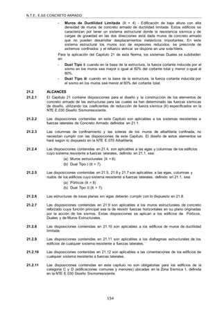 N.T.E. E.60 CONCRETO ARMADO
154
- Muros de Ductilidad Limitada (R = 4) - Edificación de baja altura con alta
densidad de muros de concreto armado de ductilidad limitada. Estos edificios se
caracterizan por tener un sistema estructural donde la resistencia sísmica y de
cargas de gravedad en las dos direcciones está dada muros de concreto armado
que no pueden desarrollar desplazamientos inelásticos importantes. En este
sistema estructural los muros son de espesores reducidos, se prescinde de
extremos confinados y el refuerzo vertical se dispone en una sola hilera.
Para la aplicación del Capitulo 21 de esta Norma, los sistemas Duales se subdividen
en:
- Dual Tipo I: cuando en la base de la estructura, la fuerza cortante inducida por el
sismo en los muros sea mayor o igual al 60% del cortante total y menor o igual al
80%.
- Dual Tipo II: cuando en la base de la estructura, la fuerza cortante inducida por
el sismo en los muros sea menor al 60% del cortante total.
21.2 ALCANCES
21.2.1 El Capítulo 21 contiene disposiciones para el diseño y la construcción de los elementos de
concreto armado de las estructuras para las cuales se han determinado las fuerzas sísmicas
de diseño, utilizando los coeficientes de reducción de fuerza sísmica (R) especificados en la
NTE E.030 Diseño Sismorresistente.
21.2.2 Las disposiciones contenidas en este Capítulo son aplicables a los sistemas resistentes a
fuerzas laterales de Concreto Armado definidos en 21.1.
21.2.3 Las columnas de confinamiento y las soleras de los muros de albañilería confinada, no
necesitan cumplir con las disposiciones de este Capítulo. El diseño de estos elementos se
hará según lo dispuesto en la NTE E.070 Albañilería.
21.2.4 Las disposiciones contenidas en 21.4, son aplicables a las vigas y columnas de los edificios
cuyo sistema resistente a fuerzas laterales, definido en 21.1, sea:
(a) Muros estructurales (R = 6).
(b) Dual Tipo I (R = 7).
21.2.5 Las disposiciones contenidas en 21.5, 21.6 y 21.7 son aplicables a las vigas, columnas y
nudos de los edificios cuyo sistema resistente a fuerzas laterales, definido en 21.1, sea:
(a) Pórticos (R = 8)
(b) Dual Tipo II (R = 7).
21.2.6 Las estructuras de losas planas sin vigas deberán cumplir con lo dispuesto en 21.8.
21.2.7 Las disposiciones contenidas en 21.9 son aplicables a los muros estructurales de concreto
reforzado cuya función principal sea la de resistir fuerzas horizontales en su plano originadas
por la acción de los sismos. Estas disposiciones se aplican a los edificios de Pórticos,
Duales y de Muros Estructurales.
21.2.8 Las disposiciones contenidas en 21.10 son aplicables a los edificios de muros de ductilidad
limitada.
21.2.9 Las disposiciones contenidas en 21.11 son aplicables a los diafragmas estructurales de los
edificios de cualquier sistema resistente a fuerzas laterales.
21.2.10 Las disposiciones contenidas en 21.12 son aplicables a las cimentaciones de los edificios de
cualquier sistema resistente a fuerzas laterales.
21.2.11 Las disposiciones contenidas en este capítulo no son obligatorias para los edificios de la
categoría C y D (edificaciones comunes y menores) ubicadas en la Zona Sísmica 1, definida
en la NTE E.030 Diseño Sismorresistente.
 