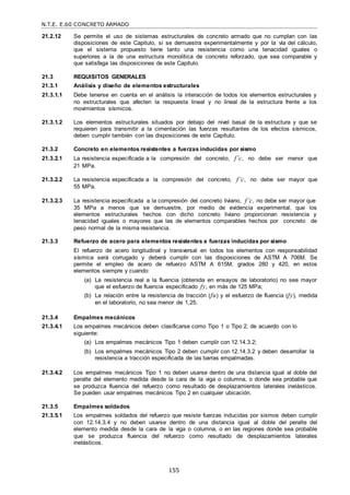 N.T.E. E.60 CONCRETO ARMADO
155
21.2.12 Se permite el uso de sistemas estructurales de concreto armado que no cumplan con las
disposiciones de este Capitulo, si se demuestra experimentalmente y por la vía del cálculo,
que el sistema propuesto tiene tanto una resistencia como una tenacidad iguales o
superiores a la de una estructura monolítica de concreto reforzado, que sea comparable y
que satisfaga las disposiciones de este Capítulo.
21.3 REQUISITOS GENERALES
21.3.1 Análisis y diseño de elementos estructurales
21.3.1.1 Debe tenerse en cuenta en el análisis la interacción de todos los elementos estructurales y
no estructurales que afecten la respuesta lineal y no lineal de la estructura frente a los
movimientos sísmicos.
21.3.1.2 Los elementos estructurales situados por debajo del nivel basal de la estructura y que se
requieren para transmitir a la cimentación las fuerzas resultantes de los efectos sísmicos,
deben cumplir también con las disposiciones de este Capítulo.
21.3.2 Concreto en elementos resistentes a fuerzas inducidas por sismo
21.3.2.1 La resistencia especificada a la compresión del concreto, f’c, no debe ser menor que
21 MPa.
21.3.2.2 La resistencia especificada a la compresión del concreto, f’c, no debe ser mayor que
55 MPa.
21.3.2.3 La resistencia especificada a la compresión del concreto liviano, f’c, no debe ser mayor que
35 MPa a menos que se demuestre, por medio de evidencia experimental, que los
elementos estructurales hechos con dicho concreto liviano proporcionan resistencia y
tenacidad iguales o mayores que las de elementos comparables hechos por concreto de
peso normal de la misma resistencia.
21.3.3 Refuerzo de acero para elementos resistentes a fuerzas inducidas por sismo
El refuerzo de acero longitudinal y transversal en todos los elementos con responsabilidad
sísmica será corrugado y deberá cumplir con las disposiciones de ASTM A 706M. Se
permite el empleo de acero de refuerzo ASTM A 615M, grados 280 y 420, en estos
elementos siempre y cuando:
(a) La resistencia real a la fluencia (obtenida en ensayos de laboratorio) no sea mayor
que el esfuerzo de fluencia especificado fy, en más de 125 MPa;
(b) La relación entre la resistencia de tracción (fu) y el esfuerzo de fluencia (fy), medida
en el laboratorio, no sea menor de 1,25.
21.3.4 Empalmes mecánicos
21.3.4.1 Los empalmes mecánicos deben clasificarse como Tipo 1 o Tipo 2, de acuerdo con lo
siguiente:
(a) Los empalmes mecánicos Tipo 1 deben cumplir con 12.14.3.2;
(b) Los empalmes mecánicos Tipo 2 deben cumplir con 12.14.3.2 y deben desarrollar la
resistencia a tracción especificada de las barras empalmadas.
21.3.4.2 Los empalmes mecánicos Tipo 1 no deben usarse dentro de una distancia igual al doble del
peralte del elemento medida desde la cara de la viga o columna, o donde sea probable que
se produzca fluencia del refuerzo como resultado de desplazamientos laterales inelásticos.
Se pueden usar empalmes mecánicos Tipo 2 en cualquier ubicación.
21.3.5 Empalmes soldados
21.3.5.1 Los empalmes soldados del refuerzo que resiste fuerzas inducidas por sismos deben cumplir
con 12.14.3.4 y no deben usarse dentro de una distancia igual al doble del peralte del
elemento medida desde la cara de la viga o columna, o en las regiones donde sea probable
que se produzca fluencia del refuerzo como resultado de desplazamientos laterales
inelásticos.
 
