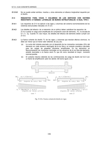 N.T.E. E.60 CONCRETO ARMADO
156
21.3.5.2 No se puede soldar estribos, insertos u otros elementos al refuerzo longitudinal requerido por
el diseño.
21.4 REQUISITOS PARA VIGAS Y COLUMNAS DE LOS EDIFICIOS CON SISTEMA
RESISTENTE A FUERZAS LATERALES DE MUROS ESTRUCTURALES O DUAL TIPO I
21.4.1 Los requisitos de 21.4 se aplican a las vigas y columnas del sistema sismorresistente de los
sistemas estructurales indicados en 21.2.4.
21.4.2 Los detalles del refuerzo de un elemento de un pórtico deben satisfacer los requisitos de
21.4.4 cuando la carga axial amplificada de compresión axial del elemento, Pu, no exceda de
0,1 f’c Ag. Cuando Pu sea mayor, los detalles del refuerzo del elemento deben cumplir con
21.4.5.
21.4.3 La fuerza cortante de diseño Vu de las vigas y columnas que resistan efectos sísmicos, no
debe ser menor que el menor valor obtenido de (a) y (b):
(a) La suma del cortante asociado con el desarrollo de los momentos nominales (Mn) del
elemento en cada extremo restringido de la luz libre y el cortante isostático calculado
para las cargas de gravedad tributarias amplificadas. En los elementos en
flexocompresión los momentos nominales en los extremos de la luz libre del elemento,
estarán asociados a la fuerza axial Pu que dé como resultado el mayor momento
nominal posible.
(b) El cortante máximo obtenido de las combinaciones de carga de diseño de 9.2.3 con
un factor de amplificación para los valores del sismo igual a 2,5.
Fig. 21.4.3a Fuerza cortante de diseño en vigas
 