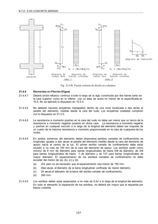 N.T.E. E.60 CONCRETO ARMADO
157
Fig. 21.4.3b Fuerza cortante de diseño en columnas
21.4.4 Elementos en Flexión (Vigas)
21.4.4.1 Deberá existir refuerzo continuo a todo lo largo de la viga, constituido por dos barras tanto en
la cara superior como en la inferior, con un área de acero no menor de la especificada en
10.5. No se aplicará lo dispuesto en 10.5.3.
21.4.4.2 No deberán hacerse empalmes traslapados dentro de una zona localizada a dos veces el
peralte del elemento, medida desde la cara del nudo. Los empalmes soldados cumplirán
con lo dispuesto en 21.3.5.
21.4.4.3 La resistencia a momento positivo en la cara del nudo no debe ser menor que un tercio de la
resistencia a momento negativo provista en dicha cara. La resistencia a momento negativo
y positivo en cualquier sección a lo largo de la longitud del elemento deben ser mayores de
un cuarto de la máxima resistencia a momento proporcionada en la cara de cualquiera de los
nudos.
21.4.4.4 En ambos extremos del elemento deben disponerse estribos cerrados de confinamiento en
longitudes iguales a dos veces el peralte del elemento medido desde la cara del elemento de
apoyo hacia el centro de la luz. El primer estribo cerrado de confinamiento debe estar
situado a no más de 100 mm de la cara del elemento de apoyo. Los estribos serán como
mínimo de 8 mm de diámetro para barras longitudinales de hasta 5/8‖ de diámetro, de 3/8‖
para barras longitudinales de hasta 1‖ de diámetro y de 1/2" para barras longitudinales de
mayor diámetro. El espaciamiento de los estribos cerrados de confinamiento no debe
exceder del menor de (a), (b), (c) y (d):
(a) d/4, pero no es necesario que el espaciamiento sea menor de 150 mm;
(b) Diez veces el diámetro de la barra longitudinal confinada de menor diámetro;
(c) 24 veces el diámetro de la barra del estribo cerrado de confinamiento;
(d) 300 mm.
21.4.4.5 Los estribos deben estar espaciados a no más de 0,5d a lo largo de la longitud del elemento.
En todo el elemento la separación de los estribos, no deberá ser mayor que la requerida por
fuerza cortante.
 