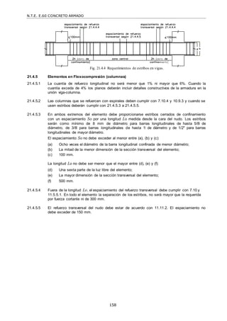 N.T.E. E.60 CONCRETO ARMADO
158
Fig. 21.4.4 Requerimientos de estribos en vigas.
21.4.5 Elementos en Flexocompresión (columnas)
21.4.5.1 La cuantía de refuerzo longitudinal no será menor que 1% ni mayor que 6%. Cuando la
cuantía exceda de 4% los planos deberán incluir detalles constructivos de la armadura en la
unión viga-columna.
21.4.5.2 Las columnas que se refuercen con espirales deben cumplir con 7.10.4 y 10.9.3 y cuando se
usen estribos deberán cumplir con 21.4.5.3 a 21.4.5.5.
21.4.5.3 En ambos extremos del elemento debe proporcionarse estribos cerrados de confinamiento
con un espaciamiento So por una longitud Lo medida desde la cara del nudo. Los estribos
serán como mínimo de 8 mm de diámetro para barras longitudinales de hasta 5/8‖ de
diámetro, de 3/8‖ para barras longitudinales de hasta 1‖ de diámetro y de 1/2" para barras
longitudinales de mayor diámetro.
El espaciamiento So no debe exceder al menor entre (a), (b) y (c):
(a) Ocho veces el diámetro de la barra longitudinal confinada de menor diámetro;
(b) La mitad de la menor dimensión de la sección transversal del elemento;
(c) 100 mm.
La longitud Lo no debe ser menor que el mayor entre (d), (e) y (f):
(d) Una sexta parte de la luz libre del elemento;
(e) La mayor dimensión de la sección transversal del elemento;
(f) 500 mm.
21.4.5.4 Fuera de la longitud Lo, el espaciamiento del refuerzo transversal debe cumplir con 7.10 y
11.5.5.1. En todo el elemento la separación de los estribos, no será mayor que la requerida
por fuerza cortante ni de 300 mm.
21.4.5.5 El refuerzo transversal del nudo debe estar de acuerdo con 11.11.2. El espaciamiento no
debe exceder de 150 mm.
 