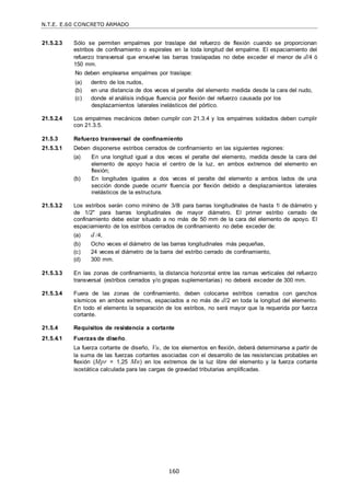 N.T.E. E.60 CONCRETO ARMADO
160
21.5.2.3 Sólo se permiten empalmes por traslape del refuerzo de flexión cuando se proporcionan
estribos de confinamiento o espirales en la toda longitud del empalme. El espaciamiento del
refuerzo transversal que envuelve las barras traslapadas no debe exceder el menor de d/4 ó
150 mm.
No deben emplearse empalmes por traslape:
(a) dentro de los nudos,
(b) en una distancia de dos veces el peralte del elemento medida desde la cara del nudo,
(c) donde el análisis indique fluencia por flexión del refuerzo causada por los
desplazamientos laterales inelásticos del pórtico.
21.5.2.4 Los empalmes mecánicos deben cumplir con 21.3.4 y los empalmes soldados deben cumplir
con 21.3.5.
21.5.3 Refuerzo transversal de confinamiento
21.5.3.1 Deben disponerse estribos cerrados de confinamiento en las siguientes regiones:
(a) En una longitud igual a dos veces el peralte del elemento, medida desde la cara del
elemento de apoyo hacia el centro de la luz, en ambos extremos del elemento en
flexión;
(b) En longitudes iguales a dos veces el peralte del elemento a ambos lados de una
sección donde puede ocurrir fluencia por flexión debido a desplazamientos laterales
inelásticos de la estructura.
21.5.3.2 Los estribos serán como mínimo de 3/8‖ para barras longitudinales de hasta 1‖ de diámetro y
de 1/2" para barras longitudinales de mayor diámetro. El primer estribo cerrado de
confinamiento debe estar situado a no más de 50 mm de la cara del elemento de apoyo. El
espaciamiento de los estribos cerrados de confinamiento no debe exceder de:
(a) d /4,
(b) Ocho veces el diámetro de las barras longitudinales más pequeñas,
(c) 24 veces el diámetro de la barra del estribo cerrado de confinamiento,
(d) 300 mm.
21.5.3.3 En las zonas de confinamiento, la distancia horizontal entre las ramas verticales del refuerzo
transversal (estribos cerrados y/o grapas suplementarias) no deberá exceder de 300 mm.
21.5.3.4 Fuera de las zonas de confinamiento, deben colocarse estribos cerrados con ganchos
sísmicos en ambos extremos, espaciados a no más de d/2 en toda la longitud del elemento.
En todo el elemento la separación de los estribos, no será mayor que la requerida por fuerza
cortante.
21.5.4 Requisitos de resistencia a cortante
21.5.4.1 Fuerzas de diseño.
La fuerza cortante de diseño, Vu, de los elementos en flexión, deberá determinarse a partir de
la suma de las fuerzas cortantes asociadas con el desarrollo de las resistencias probables en
flexión (Mpr = 1,25 Mn) en los extremos de la luz libre del elemento y la fuerza cortante
isostática calculada para las cargas de gravedad tributarias amplificadas.
 
