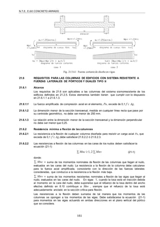 N.T.E. E.60 CONCRETO ARMADO
161
Fig. 21.5.4.1 Fuerza cortante de diseño en vigas
21.6 REQUISITOS PARA LAS COLUMNAS DE EDIFICIOS CON SISTEMA RESISTENTE A
FUERZAS LATERALES DE PÓRTICOS Y DUALES TIPO II
21.6.1 Alcance
Los requisitos de 21.6 son aplicables a las columnas del sistema sismorresistente de los
edificios definidos en 21.2.5. Estos elementos también tienen que cumplir con lo dispuesto
en 21.6.1.1 a 21.6.1.3.
21.6.1.1 La fuerza amplificada de compresión axial en el elemento, Pu, excede de 0,1 f’c Ag.
21.6.1.2 La dimensión menor de la sección transversal, medida en cualquier línea recta que pase por
su centroide geométrico, no debe ser menor de 250 mm.
21.6.1.3 La relación entre la dimensión menor de la sección transversal y la dimensión perpendicular
no debe ser menor que 0,25.
21.6.2 Resistencia mínima a flexión de las columnas
21.6.2.1 La resistencia a la flexión de cualquier columna diseñada para resistir un carga axial Pu, que
exceda de 0,1 f’c Ag,debe satisfacer 21.6.2.2 ó 21.6.2.3.
21.6.2.2 Las resistencias a flexión de las columnas en las caras de los nudos deben satisfacer la
ecuación (21-1)
donde:
 Mnc  1, 2  Mnv (21-1)
 Mnc = suma de los momentos nominales de flexión de las columnas que llegan al nudo,
evaluados en las caras del nudo. La resistencia a la flexión de la columna debe calcularse
para la fuerza axial amplificada, consistente con la dirección de las fuerzas laterales
consideradas, que conduzca a la resistencia a la flexión más baja.
 Mnv = suma de los momentos resistentes nominales a flexión de las vigas que llegan al
nudo, evaluados en las caras del nudo. En vigas T, cuando la losa está en tracción debida
al momento en la cara del nudo, debe suponerse que el refuerzo de la losa dentro del ancho
efectivo definido en 8.10 contribuye a Mnv , siempre que el refuerzo de la losa esté
adecuadamente anclado en la sección crítica para flexión.
Las resistencias a la flexión deben sumarse de tal manera que los momentos de las
columnas se opongan a los momentos de las vigas. Debe satisfacerse la ecuación (21-1)
para momentos en las vigas actuando en ambas direcciones en el plano vertical del pórtico
que se considera.
 