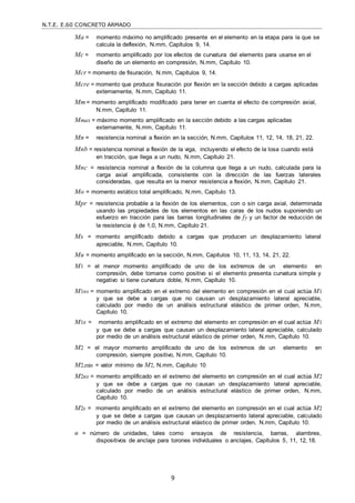N.T.E. E.60 CONCRETO ARMADO
9
Ma = momento máximo no amplificado presente en el elemento en la etapa para la que se
calcula la deflexión, N.mm, Capítulos 9, 14.
Mc = momento amplificado por los efectos de curvatura del elemento para usarse en el
diseño de un elemento en compresión, N.mm, Capítulo 10.
Mcr = momento de fisuración, N.mm, Capítulos 9, 14.
Mcre = momento que produce fisuración por flexión en la sección debido a cargas aplicadas
externamente, N.mm, Capítulo 11.
Mm= momento amplificado modificado para tener en cuenta el efecto de compresión axial,
N.mm, Capítulo 11.
Mmax = máximo momento amplificado en la sección debido a las cargas aplicadas
externamente, N.mm, Capítulo 11.
Mn = resistencia nominal a flexión en la sección, N.mm, Capítulos 11, 12, 14, 18, 21, 22.
Mnb = resistencia nominal a flexión de la viga, incluyendo el efecto de la losa cuando está
en tracción, que llega a un nudo, N.mm, Capítulo 21.
Mnc = resistencia nominal a flexión de la columna que llega a un nudo, calculada para la
carga axial amplificada, consistente con la dirección de las fuerzas laterales
consideradas, que resulta en la menor resistencia a flexión, N.mm, Capítulo 21.
Mo = momento estático total amplificado, N.mm, Capítulo 13.
Mpr = resistencia probable a la flexión de los elementos, con o sin carga axial, determinada
usando las propiedades de los elementos en las caras de los nudos suponiendo un
esfuerzo en tracción para las barras longitudinales de fy y un factor de reducción de
la resistencia  de 1,0, N.mm, Capítulo 21.
Ms = momento amplificado debido a cargas que producen un desplazamiento lateral
apreciable, N.mm, Capítulo 10.
Mu = momento amplificado en la sección, N.mm, Capítulos 10, 11, 13, 14, 21, 22.
M1 = el menor momento amplificado de uno de los extremos de un elemento en
compresión, debe tomarse como positivo si el elemento presenta curvatura simple y
negativo si tiene curvatura doble, N.mm, Capítulo 10.
M1ns = momento amplificado en el extremo del elemento en compresión en el cual actúa M1
y que se debe a cargas que no causan un desplazamiento lateral apreciable,
calculado por medio de un análisis estructural elástico de primer orden, N.mm,
Capítulo 10.
M1s = momento amplificado en el extremo del elemento en compresión en el cual actúa M1
y que se debe a cargas que causan un desplazamiento lateral apreciable, calculado
por medio de un análisis estructural elástico de primer orden, N.mm, Capítulo 10.
M2 = el mayor momento amplificado de uno de los extremos de un elemento en
compresión, siempre positivo, N.mm, Capítulo 10.
M2,min = valor mínimo de M2, N.mm, Capítulo 10
M2ns = momento amplificado en el extremo del elemento en compresión en el cual actúa M2
y que se debe a cargas que no causan un desplazamiento lateral apreciable,
calculado por medio de un análisis estructural elástico de primer orden, N.mm,
Capítulo 10.
M2s = momento amplificado en el extremo del elemento en compresión en el cual actúa M2
y que se debe a cargas que causan un desplazamiento lateral apreciable, calculado
por medio de un análisis estructural elástico de primer orden, N.mm, Capítulo 10.
n = número de unidades, tales como ensayos de resistencia, barras, alambres,
dispositivos de anclaje para torones individuales o anclajes, Capítulos 5, 11, 12, 18.
 