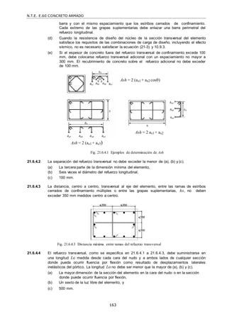 N.T.E. E.60 CONCRETO ARMADO
163
barra y con el mismo espaciamiento que los estribos cerrados de confinamiento.
Cada extremo de las grapas suplementarias debe enlazar una barra perimetral del
refuerzo longitudinal.
(d) Cuando la resistencia de diseño del núcleo de la sección transversal del elemento
satisface los requisitos de las combinaciones de carga de diseño, incluyendo el efecto
sísmico, no es necesario satisfacer la ecuación (21-3) y 10.9.3.
(e) Si el espesor de concreto fuera del refuerzo transversal de confinamiento excede 100
mm, debe colocarse refuerzo transversal adicional con un espaciamiento no mayor a
300 mm. El recubrimiento de concreto sobre el refuerzo adicional no debe exceder
de 100 mm.
Ash = 2 (as1 + as2 cos)
Ash = 2 (as1 + as3)
Ash = 2 as1 + as2
Fig. 21.6.4.1 Ejemplos de determinación de Ash
21.6.4.2 La separación del refuerzo transversal no debe exceder la menor de (a), (b) y (c).
(a) La tercera parte de la dimensión mínima del elemento,
(b) Seis veces el diámetro del refuerzo longitudinal,
(c) 100 mm.
21.6.4.3 La distancia, centro a centro, transversal al eje del elemento, entre las ramas de estribos
cerrados de confinamiento múltiples o entre las grapas suplementarias, hx, no deben
exceder 350 mm medidos centro a centro.
Fig. 21.6.4.3 Distancia máxima entre ramas del refuerzo transversal
21.6.4.4 El refuerzo transversal, como se especifica en 21.6.4.1 a 21.6.4.3, debe suministrarse en
una longitud Lo medida desde cada cara del nudo y a ambos lados de cualquier sección
donde pueda ocurrir fluencia por flexión como resultado de desplazamientos laterales
inelásticos del pórtico. La longitud Lo no debe ser menor que la mayor de (a), (b) y (c).
(a) La mayor dimensión de la sección del elemento en la cara del nudo o en la sección
donde puede ocurrir fluencia por flexión,
(b) Un sexto de la luz libre del elemento, y
(c) 500 mm.
 