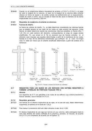 N.T.E. E.60 CONCRETO ARMADO
164
21.6.4.5 Cuando no se proporcione refuerzo transversal de acuerdo a 21.6.4.1 a 21.6.4.3, a lo largo
de toda la longitud de la columna, el resto de la longitud de la columna debe contener
refuerzo en forma de espiral o de estribo cerrado de confinamiento con un espaciamiento,
medido de centro a centro, que no exceda al menor de diez veces el diámetro de las barras
longitudinales de la columna y 250 mm.
21.6.5 Requisitos de resistencia al cortante en columnas
21.6.5.1 Fuerzas de diseño
La fuerza de cortante de diseño, Vu, se debe determinar considerando las máximas fuerzas
que se puedan generar en las caras de los nudos en cada extremo del elemento. Estas
fuerzas se deben determinar usando las resistencias máximas probables en flexión (Mpr =
1,25 Mn) en cada extremo del elemento, correspondientes al rango de cargas axiales
amplificadas, Pu, que actúan en él. No es necesario que las fuerzas cortantes en el
elemento sean mayores que aquellas determinadas a partir de la resistencia de los nudos,
basada en el Mpr de los elementos transversales que confluyen en el nudo. En ningún
caso Vu debe ser menor que el cortante amplificado determinado a partir del análisis de la
estructura.
Fig. 21.6.5.1 Fuerza cortante de diseño en columnas
21.7 REQUISITOS PARA LOS NUDOS DE LOS EDIFICIOS CON SISTEMA RESISTENTE A
FUERZAS LATERALES DE PÓRTICOS Y DUALES TIPO II
21.7.1 Alcance
Los requisitos de 21.7, son aplicables a los nudos de los edificios cuyo sistema resistente a
fuerzas laterales, sea el indicado en 21.2.5.
21.7.2 Requisitos generales
21.7.2.1 Las fuerzas en el refuerzo longitudinal de las vigas, en la cara del nudo, deben determinarse
suponiendo un esfuerzo en el acero de 1,25 fy.
21.7.2.2 Para evaluar la resistencia del nudo debe utilizarse el valor de  = 0,85.
21.7.2.3 El refuerzo longitudinal de una viga que termine en una columna, debe prolongarse hasta la
cara más distante del núcleo confinado de la columna y anclarse, en tracción, de acuerdo
con 21.7.5 y en compresión de acuerdo con el Capítulo 12.
 