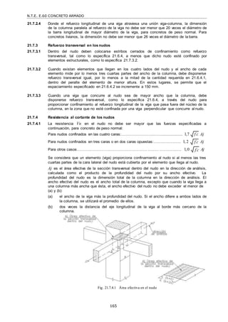 N.T.E. E.60 CONCRETO ARMADO
165
f c

f c

f c

21.7.2.4 Donde el refuerzo longitudinal de una viga atraviesa una unión viga-columna, la dimensión
de la columna paralela al refuerzo de la viga no debe ser menor que 20 veces el diámetro de
la barra longitudinal de mayor diámetro de la viga, para concretos de peso normal. Para
concretos livianos, la dimensión no debe ser menor que 26 veces el diámetro de la barra.
21.7.3 Refuerzo transversal en los nudos
21.7.3.1 Dentro del nudo deben colocarse estribos cerrados de confinamiento como refuerzo
transversal, tal como lo específica 21.6.4, a menos que dicho nudo esté confinado por
elementos estructurales, como lo específica 21.7.3.2.
21.7.3.2 Cuando existan elementos que llegan en los cuatro lados del nudo y el ancho de cada
elemento mide por lo menos tres cuartas partes del ancho de la columna, debe disponerse
refuerzo transversal igual, por lo menos a la mitad de la cantidad requerida en 21.6.4.1,
dentro del peralte del elemento de menor altura. En estos lugares, se permite que el
espaciamiento especificado en 21.6.4.2 se incremente a 150 mm.
21.7.3.3 Cuando una viga que concurre al nudo sea de mayor ancho que la columna, debe
disponerse refuerzo transversal, como lo especifica 21.6.4, a través del nudo para
proporcionar confinamiento al refuerzo longitudinal de la viga que pasa fuera del núcleo de la
columna, en la zona que no esté confinada por una viga perpendicular que concurre al nudo.
21.7.4 Resistencia al cortante de los nudos
21.7.4.1 La resistencia Vn en el nudo no debe ser mayor que las fuerzas especificadas a
continuación, para concreto de peso normal:
Para nudos confinados en las cuatro caras:……………………...…….................. 1,7 Aj
Para nudos confinados en tres caras o en dos caras opuestas:………….……… 1, 2 Aj
Para otros casos………………………………………………………………..…...…. 1,0 Aj
Se considera que un elemento (viga) proporciona confinamiento al nudo si al menos las tres
cuartas partes de la cara lateral del nudo está cubierta por el elemento que llega al nudo.
Aj es el área efectiva de la sección transversal dentro del nudo en la dirección de análisis,
calculada como el producto de la profundidad del nudo por su ancho efectivo. La
profundidad del nudo es la dimensión total de la columna en la dirección de análisis. El
ancho efectivo del nudo es el ancho total de la columna, excepto que cuando la viga llega a
una columna más ancha que ésta, el ancho efectivo del nudo no debe exceder el menor de
(a) y (b):
(a) el ancho de la viga más la profundidad del nudo. Si el ancho difiere a ambos lados de
la columna, se utilizará el promedio de ellos.
(b) dos veces la distancia del eje longitudinal de la viga al borde más cercano de la
columna.
Fig. 21.7.4.1 Área efectiva en el nudo
 