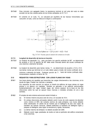N.T.E. E.60 CONCRETO ARMADO
166
21.7.4.2 Para concreto con agregado liviano, la resistencia nominal al cort ante del nudo no debe
exceder de las tres cuartas partes de los límites señalados en 21.7.4.1.
21.7.4.3 El cortante en el nudo, Vu, se calculará por equilibrio de las fuerzas horizontales que
concurren al nudo, como se indica en la figura a continuación.
Vu en el plano xx = 1,25 fy (As1 + As2) - Vcol
Fig. 21.7.4.3 Fuerzas para el cálculo del cortante en el nudo
21.7.5 Longitud de desarrollo de barras en tracción
21.7.5.1 La longitud de desarrollo, dg , para una barra con gancho estándar de 90º se determinará
de acuerdo a 12.5. El gancho de 90º debe estar colocado dentro del núcleo confinado de
una columna o elemento de borde.
21.7.5.2 La longitud de desarrollo para barras rectas, d , se determinará de acuerdo a 12.2 y 12.3.
Las barras rectas que terminan en un nudo deben pasar a través del núcleo confinado de la
columna o elemento de borde. Cualquier porción de d
incrementarse mediante un factor de 1,6.
fuera del núcleo confinado debe
21.8 REQUISITOS PARA ESTRUCTURAS CON LOSAS PLANAS SIN VIGAS
21.8.1 Las losas planas son aquellas que transmiten las cargas directamente a las columnas, sin la
ayuda de vigas. Pueden ser macizas o nervadas.
Los requisitos de esta sección se aplican al diseño de edificios de losas planas sin vigas
existan o no ábacos y/o capiteles. También se aplicarán a los edificios estructurados
fundamentalmente con ―vigas chatas‖ (vigas del mismo espesor de la losa) en las dos
direcciones sobre las que se apoyan losas macizas o nervadas armadas en uno o dos
sentidos.
21.8.2 El empleo de este sistema estructural estará limitado a:
(a) El número máximo de pisos será de cinco, sin exceder de 18 m.
(b) En ambas direcciones principales deberán existir muros de corte capaces de absorber
como mínimo el 80% del cortante sísmico de cada entrepiso. Los muros deberán
estar distribuidos en planta de tal manera que el diafragma de piso sea capaz de
transferir las fuerzas sísmicas. Deberá verificarse la hipótesis de diafragma rígido y
preparar el diafragma para lograr la resistencia y rigidez necesarias.
(c) La deriva máxima de entrepiso no deberá exceder de 0,005.
(d) Deberán existir vigas peraltadas de borde en todo el perímetro del edificio conectando
a las columnas.
 