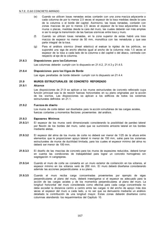 N.T.E. E.60 CONCRETO ARMADO
167
(e) Cuando se utilicen losas nervadas estas contarán con una zona maciza adyacente a
cada columna de por lo menos 2,5 veces el espesor de la losa medidas desde la cara
de la columna o el borde del capitel. Asimismo, las losas nervadas, contarán con
zonas macizas de por lo menos 2,5 veces el espesor de la losa adyacentes a los
muros o placas, medidas desde la cara del muro, las cuales deberán ser más amplias
si así lo exige la transmisión de las fuerzas sísmicas entre losa y muro.
(f) Cuando se utilicen losas nervadas, en la zona superior de estas habrá una losa
maciza de espesor no menor de 50 mm, monolítica con las nervaduras y que sea
parte integral de la losa.
(g) Para el análisis sísmico (lineal elástico) al evaluar la rigidez de los pórticos, se
supondrá una viga de ancho efectivo igual al ancho de la columna más 1,5 veces el
espesor de la losa a cada lado de la columna o del capitel o del ábaco, centrada con
respecto al eje de la columna.
21.8.3 Disposiciones para lasColumnas
Las columnas deberán cumplir con lo dispuesto en 21.4.2, 21.4.3 y 21.4.5.
21.8.4 Disposiciones para las Vigas de Borde
Las vigas peraltadas de borde deberán cumplir con lo dispuesto en 21.4.4.
21.9 MUROS ESTRUCTURALES DE CONCRETO REFORZADO
21.9.1 Alcance
Las disposiciones de 21.9 se aplican a los muros estructurales de concreto reforzado cuya
función principal sea la de resistir fuerzas horizontales en su plano originadas por la acción
de los sismos. Las disposiciones se aplican a los edificios de todos los sistemas
estructurales definidos en 21.1.
21.9.2 Fuerzas de diseño
Los muros de corte deben ser diseñados para la acción simultánea de las cargas axiales,
fuerzas cortantes y momentos flectores provenientes del análisis.
21.9.3 Espesores Mínimos
21.9.3.1 El espesor de los muros será dimensionado considerando la posibilidad de pandeo lateral
por flexión de los bordes del muro, salvo que se suministre arriostre lateral en los bordes
mediante aletas.
21.9.3.2 El espesor del alma de los muros de corte no deberá ser menor de 1/25 de la altura entre
elementos que le proporcionen apoyo lateral ni menor de 150 mm, salvo para los sistemas
estructurales de muros de ductilidad limitada, para los cuales el espesor mínimo del alma no
deberá ser menor de 100 mm.
21.9.3.3 El diseño de las mezclas de concreto para los muros de espesores reducidos, deberá tomar
en cuenta las condiciones de trabajabilidad para lograr un concreto homogéneo sin
segregación ni cangrejeras.
21.9.3.4 Cuando el muro de corte se convierta en un muro exterior de contención en los sótanos, el
espesor mínimo en los sótanos será de 200 mm. El muro deberá diseñarse considerando
además las acciones perpendiculares a su plano.
21.9.3.5 Cuando el muro reciba carga concentradas provenientes por ejemplo de vigas
perpendiculares al plano del muro, deberá investigarse si el espesor es adecuado para la
acción de las cargas axiales y de los momentos perpendiculares al plano del muro. La
longitud horizontal del muro considerada como efectiva para cada carga concentrada no
debe exceder la distancia centro a centro entre las cargas ni del ancho de apoyo más dos
veces el espesor del muro a cada lado, a no ser que se demuestre mediante un análisis
detallado la contribución de una longitud mayor. Estas zonas deberán diseñarse como
columnas atendiendo los requerimientos del Capítulo 10.
 