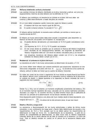 N.T.E. E.60 CONCRETO ARMADO
168
 
21.9.4 Refuerzo distribuido vertical y horizontal
21.9.4.1 Las cuantías mínimas de refuerzo distribuido en el alma, horizontal y vertical, así como los
espaciamientos máximos de este refuerzo son los definidos en 11.10.
21.9.4.2 El refuerzo que contribuye a la resistencia en cortante en el plano del muro debe ser
continuo y debe estar distribuido a través del plano de cortante.
21.9.4.3 En un muro deben emplearse cuando menos dos capas de refuerzo cuando:
(a) El espesor del muro sea mayor o igual de 200 mm.
(b) O cuando la fuerza cortante Vu exceda 0,17 Acv
21.9.4.4 El refuerzo vertical distribuido no necesita estar confinado por estribos a menos que su
cuantía exceda de 0,01.
21.9.4.5 El refuerzo en muros estructurales debe estar anclado o empalmado para desarrollar su
fluencia en tracción, de acuerdo con el Capítulo 12, excepto que:
(a) El peralte efectivo del elemento (d) mencionado en 12.10.3 puede considerarse como
0,8 m .
(b) Los requisitos de 12.11, 12.12 y 12.13 pueden ser obviados.
(c) En las zonas donde es probable que se produzca la fluencia del refuerzo longitudinal
como resultado de los desplazamientos laterales, las longitudes de desarrollo del
refuerzo longitudinal debe ser 1,25 veces los valores calculados para fy en tracción.
(d) Los empalmes mecánicos del refuerzo deben cumplir con 21.3.4 y los empalmes
soldados de refuerzo deben cumplir con 21.3.5.
21.9.5 Resistencia al cortante en el plano del muro
21.9.5.1 La resistencia al corte Vn de muros estructurales se determinará de acuerdo a 11.10.
21.9.5.2 Los muros deben tener refuerzo por cortante distribuido que proporcione resistencia en dos
direcciones ortogonales en el plano del muro. Si hm/ m no excede de 2,0 la cuantía de
refuerzo vertical no debe ser menor que la cuantía de refuerzo horizontal.
21.9.5.3 En todas las zonas de los muros o segmentos de muro donde se espere fluencia por flexión
del refuerzo vertical como consecuencia de la respuesta sísmica inelástica de la estructura,
el cortante de diseño Vu deberá ajustarse a la capacidad en flexión instalada del muro o
segmento de muro mediante:
Vu  Vua

 Mn 


 (21-5)

Mua


Donde Vua y Mua son el cortante y el momento amplificados provenientes del análisis y Mn
es el momento nominal resistente del muro, calculado con los aceros realmente colocados,
asociado a la carga Pu. El cociente Mn/Mua no debe tomarse mayor que el coeficiente de
reducción (R) utilizado en la determinación de las fuerzas laterales de sismo.
Esta disposición podrá limitarse a una altura del muro medida desde la base equivalente a la
longitud del muro m , Mu
4 Vu
ó la altura de los dos primeros pisos, la que sea mayor.
21.9.6 Diseño a flexión y carga axial
21.9.6.1 La resistencia a flexocompresión de los muros estructurales y partes de dichos muros
sometidos a una combinación de carga axial y flexión debe determinarse de acuerdo a los
requerimientos de 10.2 y 10.3, excepto que no se deben aplicar los requerimientos de
deformación no lineal de 10.2.2. En la determinación de la resistencia, a partir de un
análisis de compatibilidad de deformaciones, se debe incluir todo el refuerzo longitudinal
colocado dentro de un ancho efectivo de las alas (si existen) en lo extremos y el alma del
muro. Todo el refuerzo tomado en cuenta en el cálculo de la resistencia deberá estar
anclado.
f c

 