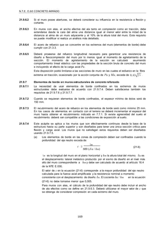 N.T.E. E.60 CONCRETO ARMADO
169
f c

21.9.6.2 Si el muro posee aberturas, se deberá considerar su influencia en la resistencia a flexión y
cortante.
21.9.6.3 En muros con alas, el ancho efectivo del ala tanto en compresión como en tracción, debe
extenderse desde la cara del alma una distancia igual al menor valor entre la mitad de la
distancia al alma de un muro adyacente y el 10% de la altura total del muro. Este requisito
se puede modificar si realiza un análisis más detallado.
21.9.6.4 El acero de refuerzo que se concentre en los extremos del muro (elementos de borde) debe
cumplir con 21.3.3.
21.9.6.5 Deberá proveerse del refuerzo longitudinal necesario para garantizar una resistencia de
diseño a flexocompresión del muro por lo menos igual al momento de agrietamiento de la
sección. El momento de agrietamiento de la sección se calculará asumiendo
comportamiento lineal elástico con las propiedades de la sección bruta de concreto del muro
e incluyendo el efecto de la carga axial Pu.
Esta disposición podrá limitarse a las secciones de muro en las cuales el esfuerzo en la fibra
extrema en tracción, ocasionado por la acción conjunta de Pu y Mu, exceda de 0, 63 .
21.9.7 Elementos de borde en muros estructurales de concreto reforzado
21.9.7.1 La necesidad de usar elementos de borde confinados en los extremos de muros
estructurales debe evaluarse de acuerdo con 21.9.7.4. Deben satisfacerse también los
requisitos de 21.9.7.6 y 21.9.7.7.
21.9.7.2 Cuando se requieran elementos de borde confinados, el espesor mínimo de éstos será de
150 mm.
21.9.7.3 El recubrimiento del acero de refuerzo en los elementos de borde será como mínimo 25 mm.
En los casos de elementos en contacto con el terreno se deberá incrementar el espesor del
muro hasta obtener el recubrimiento indicado en 7.7.1. Si existe agresividad del suelo el
recubrimiento deberá ser compatible a las condiciones de exposición al suelo.
21.9.7.4 Este acápite se aplica a los muros que son efectivamente continuos desde la base de la
estructura hasta su parte superior y son diseñados para tener una única sección crítica para
flexión y carga axial. Los muros que no satisfagan estos requisitos deben ser diseñados
usando 21.9.7.5.
(a) Los elementos de borde en las zonas de compresión deben ser confinados cuando la
profundidad del eje neutro exceda de:
c 
m
600 ( u / hm)
(21-6)
m es la longitud del muro en el plano horizontal y hm la altura total del mismo. u es
el desplazamiento lateral inelástico producido por el sismo de diseñó en el nivel más
alto del muro correspondiente a
de la NTE E.030,
hm y debe ser calculado de acuerdo al artículo 16.4
El valor de c en la ecuación (21-6) corresponde a la mayor profundidad del eje neutro
calculada para la fuerza axial amplificada y la resistencia nominal a momento
consistente con el desplazamiento de diseño u. El cociente δu / hm
(21-6) no debe tomarse menor que 0,005.
en la ecuación
Para muros con alas, el cálculo de la profundidad del eje neutro debe incluir el ancho
de ala efectivo como se define en 21.9.6.3. Deberá utilizarse el mayor valor de c que
se obtenga de considerar compresión en cada extremo del muro.
 
