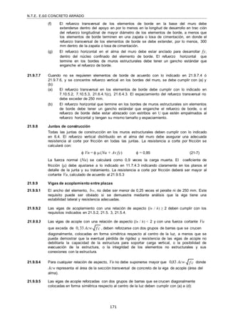 N.T.E. E.60 CONCRETO ARMADO
171
f c

f c

(f) El refuerzo transversal de los elementos de borde en la base del muro debe
extenderse dentro del apoyo en por lo menos en la longitud de desarrollo en trac ción
del refuerzo longitudinal de mayor diámetro de los elementos de borde, a menos que
los elementos de borde terminen en una zapata o losa de cimentación, en donde el
refuerzo transversal de los elementos de borde se debe extender, por lo menos, 300
mm dentro de la zapata o losa de cimentación.
(g) El refuerzo horizontal en el alma del muro debe estar anclado para desarrollar fy,
dentro del núcleo confinado del elemento de borde. El refuerzo horizontal que
termine en los bordes de muros estructurales debe tener un gancho estándar que
enganche el refuerzo de borde.
21.9.7.7 Cuando no se requieren elementos de borde de acuerdo con lo indicado en 21.9.7.4 ó
21.9.7.6, y se concentre refuerzo vertical en los bordes del muro, se debe cumplir con (a) y
(b):
(a) El refuerzo transversal en los elementos de borde debe cumplir con lo indicado en
7.10.5.2, 7.10.5.3, 21.6.4.1(c), 21.6.4.3. El espaciamiento del refuerzo transversal no
debe exceder de 250 mm.
(b) El refuerzo horizontal que termine en los bordes de muros estructurales sin elementos
de borde debe tener un gancho estándar que enganche el refuerzo de borde, o el
refuerzo de borde debe estar abrazado con estribos en U que estén empalmados al
refuerzo horizontal y tengan su mismo tamaño y espaciamiento.
21.9.8 Juntas de construcción
Todas las juntas de construcción en los muros estructurales deben cumplir con lo indicado
en 6.4. El refuerzo vertical distribuido en el alma del muro debe asegurar una adecuada
resistencia al corte por fricción en todas las juntas. La resistencia a corte por fricción se
calculará con:
 Vn =   (Nu + Av fy)  = 0,85 (21-7)
La fuerza normal (Nu) se calculará como 0,9 veces la carga muerta. El coeficiente de
fricción () debe ajustarse a lo indicado en 11.7.4.3 indicando claramente en los planos el
detalle de la junta y su tratamiento. La resistencia a corte por fricción deberá ser mayor al
cortante Vu, calculado de acuerdo al 21.9.5.3
21.9.9 Vigas de acoplamiento entre placas
21.9.9.1 El ancho del elemento, bw, no debe ser menor de 0,25 veces el peralte ni de 250 mm. Este
requisito puede ser obviado si se demuestra mediante análisis que la viga tiene una
estabilidad lateral y resistencia adecuadas.
21.9.9.2 Las vigas de acoplamiento con una relación de aspecto (ln / h) ≥ 2 deben cumplir con los
requisitos indicados en 21.5.2, 21.5. 3, 21.5.4.
21.9.9.3 Las vigas de acople con una relación de aspecto (ln / h) < 2 y con una fuerza cortante Vu
que exceda de 0, 33 Acw , deben reforzarse con dos grupos de barras que se crucen
diagonalmente, colocadas en forma simétrica respecto al centro de la luz, a menos que se
pueda demostrar que la eventual pérdida de rigidez y resistencia de las vigas de acople no
debilitaría la capacidad de la estructura para soportar carga vertical, o la posibilidad de
evacuación de la estructura, o la integridad de los elementos no estructurales y sus
conexiones con la estructura.
21.9.9.4 Para cualquier relación de aspecto, Vn no debe suponerse mayor que 0,83 Acw donde
Acw representa el área de la sección transversal de concreto de la viga de acople (área del
alma).
21.9.9.5 Las vigas de acople reforzadas con dos grupos de barras que se crucen diagonalmente
colocadas en forma simétrica respecto al centro de la luz deben cumplir con (a) a (d):
 