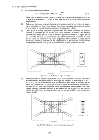 N.T.E. E.60 CONCRETO ARMADO
172
(a) Vn, se debe determinar mediante:
Vn = 2 Avd fy sen α ≤ 0,83 Acw (21-8)
donde α es el ángulo entre las barras colocadas diagonalmente y el eje longitudinal de
la viga de acoplamiento y Avd es el área total en cada grupo de barras colocadas
diagonalmente.
(b) Cada grupo de barras colocado diagonalmente debe consistir en un mínimo de cuatro
barras colocadas en dos o más capas. Las barras colocadas diagonalmente deben
tener anclajes en tracción en el muro capaces de desarrollar 1,25 fy;
(c) Cada grupo de barras colocadas diagonalmente debe estar confinado por estribos
cerrados o espirales en un núcleo con lados medidos al exterior del refuerzo
transversal no menor de 0,5 bw en la dirección paralela al ancho de la viga y de 0,2
bw en la otra dirección. El espaciamiento del refuerzo transversal no deberá exceder
de seis veces el diámetro de las barras diagonales. Adicionalmente se debe proveer
de refuerzo paralelo y transversal al eje longitudinal de la viga con una cuantía mínima
en cada dirección de 0,0025 y con un espaciamiento que no exceda de 250 mm.
Fig. 21.9.9.5 i Refuerzo de vigas de acople
(d) Alternativamente al armado especificado en c, podrá proveerse refuerzo transversal
de confinamiento en toda la longitud de la viga que satisfaga lo dispuesto en 21.6.4.1
a), b) y c) con un espaciamiento que no exceda de seis veces el diámetro de las
barras diagonales ni de 150 mm y con estribos o grapas suplementarias espaciados a
no más de 200 mm tanto horizontal como verticalmente. Adicionalmente se debe
proveer refuerzo distribuido paralelo al eje longitudinal de la viga con una cuantía
mínima de 0,0025 con un espaciamiento que no exceda de 200 mm y un diámetro
mínimo de 1/2‖.
Fig. 21.9.9.5 ii Refuerzo alternativo de vigas de acople
f c

 