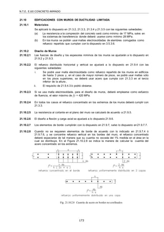 N.T.E. E.60 CONCRETO ARMADO
173
21.10 EDIFICACIONES CON MUROS DE DUCTILIDAD LIMITADA
21.10.1 Materiales
Se aplicará lo dispuesto en 21.3.2, 21.3.3, 21.3.4 y 21.3.5 con las siguientes salvedades:
(a) La resistencia a la compresión del concreto será como mínimo de 17 MPa, salvo en
los sistemas de transferencia donde deberá usarse como mínimo 28 MPa.
(b) En los muros se podrán usar mallas electrosoldadas de alambres corrugados como
refuerzo repartido que cumplan con lo dispuesto en 3.5.3.6.
21.10.2 Diseño de Muros
21.10.2.1 Las fuerzas de diseño y los espesores mínimos de los muros se ajustarán a lo dispuesto en
21.9.2 y 21.9.3.
21.10.2.2 El refuerzo distribuido horizontal y vertical se ajustará a lo dispuesto en 21.9.4 con las
siguientes salvedades:
i. Se podrá usar malla electrosoldada como refuerzo repartido de los muros en edificios
de hasta 3 pisos y, en el caso de mayor número de pisos, se podrá usar mallas sólo
en los pisos superiores, se deberá usar acero que cumpla con 21.3.3 en el tercio
inferior de la altura.
ii. El requisito de 21.9.4.3.b podrá obviarse.
21.10.2.3 Si se usa malla electrosoldada, para el diseño de muros, deberá emplearse como esfuerzo
de fluencia, el valor máximo de fy = 420 MPa.
21.10.2.4 En todos los casos el refuerzo concentrado en los extremos de los muros deberá cumplir con
21.3.3.
21.10.2.5 La resistencia al cortante en el plano del muro se calculará de acuerdo a 21.9.5.
21.10.2.6 El diseño a flexión y carga axial se ajustará a lo dispuesto 21.9.6.
21.10.2.7 Los elementos de borde cumplirán con lo dispuesto en 21.9.7, salvo lo dispuesto en21.9.7.7.
21.10.2.8 Cuando no se requieren elementos de borde de acuerdo con lo indicado en 21.9.7.4 ó
21.9.7.6, y se concentre refuerzo vertical en los bordes del muro, el refuerzo concentrado
deberá espaciarse de tal manera que su cuantía no exceda del 1% medida en el área en la
cual se distribuye. En al Figura 21.10.2.8 se indica la manera de calcular la cuantía del
acero concentrado en los extremos.
Fig. 21.10.2.8 Cuantía de acero en bordes no confinados
 