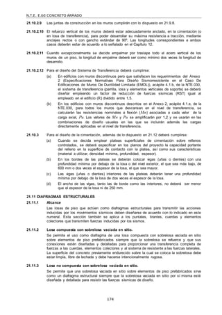 N.T.E. E.60 CONCRETO ARMADO
174
21.10.2.9 Las juntas de construcción en los muros cumplirán con lo dispuesto en 21.9.8.
21.10.2.10 El refuerzo vertical de los muros deberá estar adecuadamente anclado, en la cimentación (o
en losa de transferencia), para poder desarrollar su máxima resistencia a tracción, mediante
anclajes rectos o con gancho estándar de 90º. Las longitudes correspondientes a ambos
casos deberán estar de acuerdo a lo señalado en el Capítulo 12.
21.10.2.11 Cuando excepcionalmente se decida empalmar por traslape todo el acero vertical de los
muros de un piso, la longitud de empalme deberá ser como mínimo dos veces la longitud de
desarrollo.
21.10.2.12 Para el diseño del Sistema de Transferencia deberá cumplirse:
(a) En edificios con muros discontinuos pero que satisfacen los requerimientos del Anexo
2 (Especificaciones Normativas Para Diseño Sismorresistente en el Caso De
Edificaciones de Muros De Ductilidad Limitada (EMDL)), acápite 4.1.b, de la NTE.030,
el sistema de transferencia (parrilla, losa y elementos verticales de soporte) se deberá
diseñar empleando un factor de reducción de fuerzas sísmicas (RST) igual al
empleado en el edificio (R) dividido entre 1,5.
(b) En los edificios con muros discontinuos descritos en el Anexo 2, acápite 4.1.e, de la
NTE.030, para todos los muros que descansan en el nivel de transferencia, se
calcularán las resistencias nominales a flexión (Mn) asociadas a cada valor de la
carga axial, Pu. Los valores de Mn y Pu se amplificarán por 1,2 y se usarán en las
combinaciones de diseño usuales en las que se incluirán además las cargas
directamente aplicadas en el nivel de transferencia.
21.10.3 Para el diseño de la cimentación, además de lo dispuesto en 21.12 deberá cumplirse:
(a) Cuando se decida emplear plateas superficiales de cimentación sobre rellenos
controlados, se deberá especificar en los planos del proyecto la capacidad portante
del relleno en la superficie de contacto con la platea, así como sus características
(material a utilizar, densidad mínima, profundidad, espesor).
(b) En los bordes de las plateas se deberán colocar vigas (uñas o dientes) con una
profundidad mínima por debajo de la losa o del nivel exterior, el que sea más bajo, de
600 mm o dos veces el espesor de la losa, el que sea mayor.
(c) Las vigas (uñas o dientes) interiores de las plateas deberán tener una profundidad
mínima por debajo de la losa de dos veces el espesor de la losa.
(d) El ancho de las vigas, tanto las de borde como las interiores, no deberá ser menor
que el espesor de la losa ni de 250 mm.
21.11 DIAFRAGMAS ESTRUCTURALES
21.11.1 Alcance
Las losas de piso que actúen como diafragmas estructurales para transmitir las acciones
inducidas por los movimientos sísmicos deben diseñarse de acuerdo con lo indicado en este
numeral. Esta sección también se aplica a los puntales, tirantes, cuerdas y elementos
colectores que transmiten fuerzas inducidas por los sismos.
21.11.2 Losa compuesta con sobrelosa vaciada en sitio.
Se permite el uso como diafragma de una losa compuesta con sobrelosa vaciada en sitio
sobre elementos de piso prefabricados siempre que la sobrelosa se refuerce y que sus
conexiones estén diseñadas y detalladas para proporcionar una transferencia completa de
fuerzas a las cuerdas, elementos colectores y al sistema de resistente a las fuerzas laterales.
La superficie del concreto previamente endurecido sobre la cual se coloca la sobrelosa debe
estar limpia, libre de lechada y debe hacerse intencionalmente rugosa.
21.11.3 Losa no compuesta con sobrelosa vaciada en sitio.
Se permite que una sobrelosa vaciada en sitio sobre elementos de piso prefabricados sirva
como un diafragma estructural siempre que la sobrelosa vaciada en sitio por sí misma esté
diseñada y detallada para resistir las fuerzas sísmicas de diseño.
 