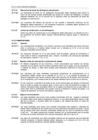 N.T.E. E.60 CONCRETO ARMADO
176
21.11.8 Elementos de borde de diafragmas estructurales
21.11.8.1 Los elementos de borde de los diafragmas estructurales deben diseñarse para resistir la
suma de las fuerzas axiales amplificadas que actúan en el plano del diafragma y la fuerza
obtenida dividiendo Mu en la sección por la distancia entre los elementos de borde del
diafragma en esa sección.
21.11.8.2 Los empalmes del refuerzo de tracción en las cuerdas y elementos colectores de los
diafragmas deben desarrollar fy. Los empalmes mecánicos y soldados deben ajustarse a lo
indicado en 21.3.4 y 21.3.5 respectivamente.
21.11.9 Juntas de construcción en los diafragmas
Todas las juntas de construcción en los diafragmas deben adecuarse a lo indicado en 6.4 y
las superficies de contacto deben hacerse intencionalmente rugosas según lo indicado en
11.7.9.
21.12 CIMENTACIONES
21.12.1 Alcance
21.12.1.1 Las cimentaciones resistentes a las fuerzas sísmicas o que transfieran las fuerzas sísmicas
entre la estructura y el terreno deben cumplir con lo indicado en 21.12 y con los otros
requisitos aplicables de esta Norma.
21.12.1.2 Los requisitos indicados en 21.12 para pilotes, pilas excavadas, cajones de cimentación y
losas sobre el terreno complementan otros criterios de diseño y de construcción aplicables
de esta Norma. Véanse 1.1.5 y 1.1.6.
21.12.2 Zapatas, losas de cimentación y cabezales de pilotes
21.12.2.1 El refuerzo longitudinal de las columnas y muros estructurales que resistan las fuerzas
inducidas por los efectos sísmicos debe extenderse dentro de la zapata, losa de cimentación
o cabezal de pilotes, y debe estar anclado para desarrollar totalmente la tracción en la
interfase.
21.12.2.2 Las columnas que sean diseñadas suponiendo condiciones de empotramiento en la
cimentación, deben cumplir con lo indicado en 21.12.2.1 y, si se requiere de ganchos, el
refuerzo longitudinal que resiste la flexión debe tener ganchos de 90 grados cerca del fondo
de la cimentación, con el extremo libre de las barras orientado hacia el centro de la columna.
21.12.2.3 En las columnas o elementos de borde de los muros estructurales que tengan un borde que
diste al borde la zapata una longitud igual o menor que la mitad del peralte de la zapata, el
refuerzo transversal debe extenderse dentro de la zapata una distancia que no sea inferior al
menor valor entre la profundidad de la zapata, losa de cimentación o cabezal de pilotes, o la
longitud de desarrollo en tracción del refuerzo longitudinal.
21.12.3 Vigas en la cimentación.
21.12.3.1 Las vigas diseñadas para actuar como acoples horizontales entre las zapatas o cabezales
de pilotes deben tener refuerzo longitudinal continuo, el cual debe desarrollarse dentro o más
allá de la columna, o anclarse dentro de la zapata o del cabezal del pilote en todas las
discontinuidades.
21.12.3.2 Las vigas diseñadas para actuar como acoples horizontales entre zapatas o cabezales de
pilotes deben diseñarse de tal manera que la menor dimensión transversal sea igual o mayor
que el espacio libre entre columnas conectadas dividido por 20, pero no necesita ser mayor
a 400 mm. Se deben proporcionar estribos cerrados con un espaciamiento que no exceda
al menor de: la menor dimensión de la sección transversal, 300 mm ni de 16 db.
21.12.3.3 Las vigas de cimentación que estén sometidas a flexión por las columnas que son parte del
sistema resistente a fuerzas laterales deben adecuarse a lo indicado en 21.4 ó 21.5 de
acuerdo al sistema resistente a fuerzas laterales empleado.
 
