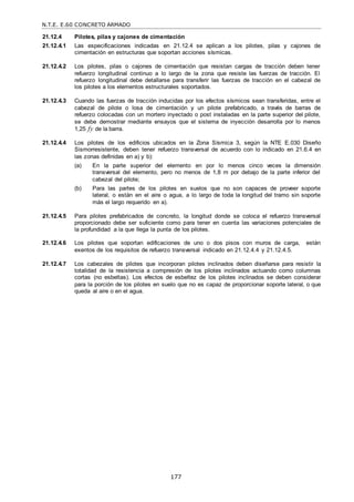 N.T.E. E.60 CONCRETO ARMADO
177
21.12.4 Pilotes, pilas y cajones de cimentación
21.12.4.1 Las especificaciones indicadas en 21.12.4 se aplican a los pilotes, pilas y cajones de
cimentación en estructuras que soportan acciones sísmicas.
21.12.4.2 Los pilotes, pilas o cajones de cimentación que resistan cargas de tracción deben tener
refuerzo longitudinal continuo a lo largo de la zona que resiste las fuerzas de tracción. El
refuerzo longitudinal debe detallarse para transferir las fuerzas de tracción en el cabezal de
los pilotes a los elementos estructurales soportados.
21.12.4.3 Cuando las fuerzas de tracción inducidas por los efectos sísmicos sean transferidas, entre el
cabezal de pilote o losa de cimentación y un pilote prefabricado, a través de barras de
refuerzo colocadas con un mortero inyectado o post instaladas en la parte superior del pilote,
se debe demostrar mediante ensayos que el sistema de inyección desarrolla por lo menos
1,25 fy de la barra.
21.12.4.4 Los pilotes de los edificios ubicados en la Zona Sísmica 3, según la NTE E.030 Diseño
Sismorresistente, deben tener refuerzo transversal de acuerdo con lo indicado en 21.6.4 en
las zonas definidas en a) y b):
(a) En la parte superior del elemento en por lo menos cinco veces la dimensión
transversal del elemento, pero no menos de 1,8 m por debajo de la parte inferior del
cabezal del pilote;
(b) Para las partes de los pilotes en suelos que no son capaces de proveer soporte
lateral, o están en el aire o agua, a lo largo de toda la longitud del tramo sin soporte
más el largo requerido en a).
21.12.4.5 Para pilotes prefabricados de concreto, la longitud donde se coloca el refuerzo transversal
proporcionado debe ser suficiente como para tener en cuenta las variaciones potenciales de
la profundidad a la que llega la punta de los pilotes.
21.12.4.6 Los pilotes que soportan edificaciones de uno o dos pisos con muros de carga, están
exentos de los requisitos de refuerzo transversal indicado en 21.12.4.4 y 21.12.4.5.
21.12.4.7 Los cabezales de pilotes que incorporan pilotes inclinados deben diseñarse para resistir la
totalidad de la resistencia a compresión de los pilotes inclinados actuando como columnas
cortas (no esbeltas). Los efectos de esbeltez de los pilotes inclinados se deben considerar
para la porción de los pilotes en suelo que no es capaz de proporcionar soporte lateral, o que
queda al aire o en el agua.
 