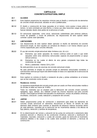 N.T.E. E.60 CONCRETO ARMADO
178
CAPÍTULO 22
CONCRETO ESTRUCTURAL SIMPLE
22.1 ALCANCE
22.1.1 Este Capítulo proporciona los requisitos mínimos para el diseño y construcción de elementos
de concreto simple estructural, vaciados en sitio o prefabricados.
22.1.2 El diseño y construcción de losas apoyadas en el terreno, como aceras o losas sobre el
terreno, no está controlado por esta Norma, a menos que ellas transmitan cargas verticales o
fuerzas laterales desde otras partes de la estructura al suelo.
22.1.3 En estructuras especiales, como arcos, estructuras subterráneas para servicios públicos,
muros de gravedad, y muros de protección, las disposiciones de este capítulo deben
controlar cuando sean aplicables.
22.2 LIMITACIONES
22.2.1 Las disposiciones de este capítulo deben aplicarse al diseño de elementos de concreto
estructural simple, es decir aquellos sin armadura de refuerzo o con menos refuerzo que el
mínimo especificado para concreto reforzado.
22.2.2 El uso del concreto simple estructural debe limitarse a (a), (b) o (c):
(a) Elementos que están apoyados de manera continua sobre el suelo o que están
apoyados sobre otros elementos estructurales capaces de proporcionarles un apoyo
vertical continuo;
(b) Elementos en los cuales el efecto de arco genera compresión bajo todas las
condiciones de carga;
(c) Muros y pedestales. Véanse 22.6 y 22.8
No está permitido el uso de columnas de concreto estructural simple.
No está permitido el empleo de concreto simple en elementos estructurales sometidos a
solicitaciones sísmicas que hayan sido determinadas en base a la capacidad de la estructura de
disipar energía.
22.2.3 Este capítulo no controla el diseño e instalación de pilas y pilotes embebidos en el terreno
que se han construido contra el suelo.
22.2.4 Resistencia mínima
La resistencia especificada del concreto simple para ser usado con fines estructurales medida a
los 28 días no debe ser menor de 14 MPa.
Todos los materiales que se empleen para la fabricación del concreto simple (cemento,
agregados, agua, aditivos, etc.) deberán cumplir los mismos requisitos que para concreto
armado. Esta exigencia también será aplicable a la dosificación, ensayo de probetas cilíndricas,
encofrados, colocación, curado, evaluación y aceptación del concreto.
22.3 JUNTAS
22.3.1 Deben proporcionarse juntas de contracción o aislamiento para dividir los elementos de
concreto simple estructural en elementos discontinuos en flexión. El tamaño de cada
elemento debe limitarse para controlar el desarrollo de esfuerzos internos excesivos dentro
de cada elemento, causados por la restricción de los movimientos debidos a los efectos de
flujo plástico, retracción y cambios de temperatura.
22.3.2 En la determinación del número y ubicación de las juntas de contracción o aislamiento debe
prestarse atención a: influencia de las condiciones climáticas; selección y dosificación de
materiales; mezclado, colocación y curado del concreto; grado de restricción al movimiento;
esfuerzos debidos a las cargas a las cuales está sometido el elemento; y técnicas de
construcción.
 