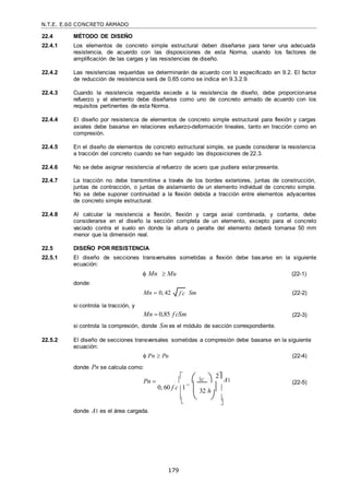 N.T.E. E.60 CONCRETO ARMADO
179
f c

 

22.4 MÉTODO DE DISEÑO
22.4.1 Los elementos de concreto simple estructural deben diseñarse para tener una adecuada
resistencia, de acuerdo con las disposiciones de esta Norma, usando los factores de
amplificación de las cargas y las resistencias de diseño.
22.4.2 Las resistencias requeridas se determinarán de acuerdo con lo especificado en 9.2. El factor
de reducción de resistencia será de 0,65 como se indica en 9.3.2.9.
22.4.3 Cuando la resistencia requerida excede a la resistencia de diseño, debe proporcionarse
refuerzo y el elemento debe diseñarse como uno de concreto armado de acuerdo con los
requisitos pertinentes de esta Norma.
22.4.4 El diseño por resistencia de elementos de concreto simple estructural para flexión y cargas
axiales debe basarse en relaciones esfuerzo-deformación lineales, tanto en tracción como en
compresión.
22.4.5 En el diseño de elementos de concreto estructural simple, se puede considerar la resistencia
a tracción del concreto cuando se han seguido las disposiciones de 22.3.
22.4.6 No se debe asignar resistencia al refuerzo de acero que pudiera estar presente.
22.4.7 La tracción no debe transmitirse a través de los bordes exteriores, juntas de construcción,
juntas de contracción, o juntas de aislamiento de un elemento individual de concreto simple.
No se debe suponer continuidad a la flexión debida a tracción entre elementos adyacentes
de concreto simple estructural.
22.4.8 Al calcular la resistencia a flexión, flexión y carga axial combinada, y cortante, debe
considerarse en el diseño la sección completa de un elemento, excepto para el concreto
vaciado contra el suelo en donde la altura o peralte del elemento deberá tomarse 50 mm
menor que la dimensión real.
22.5 DISEÑO POR RESISTENCIA
22.5.1 El diseño de secciones transversales sometidas a flexión debe basarse en la siguiente
ecuación:
donde:
 Mn  Mu (22-1)
si controla la tracción, y
Mn  0, 42 Sm
Mn  0,85 f c
 Sm
(22-2)
(22-3)
si controla la compresión, donde Smes el módulo de sección correspondiente.
22.5.2 El diseño de secciones transversales sometidas a compresión debe basarse en la siguiente
ecuación:
 Pn  Pu
donde Pn se calcula como:
Pn 




 c 


2

A1
(22-4)
(22-5)
donde A1 es el área cargada.
0, 60 f c 1



 32 h  



 