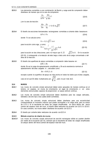 N.T.E. E.60 CONCRETO ARMADO
180
f c

A2
A1
22.5.3 Los elementos sometidos a una combinación de flexión y carga axial de compresión deben
diseñarse de manera que en la cara de compresión:
y en la cara de tracción:
Pu
 Pn 
Mu
1
 Mn
(22-6)
Mu

Pu
Sm Ag
 0, 42  (22-7)
22.5.4 El diseño de secciones transversales rectangulares sometidas a cortante debe basarseen:
Vn  Vu
donde Vn se calcula como:
Vn  0,11
para la acción como viga, y como:
Vn 





bwh

2 







 boh
(22-8)
(22-9)
(22-10)
0,11 1
 
 
para la acción en dos direcciones, pero no mayor que 0, 22 bo h . En la ecuación
(22-10),  corresponde a la relación de lado largo a lado corto de la carga concentrada o del
área de la reacción.
22.5.5 El diseño de superficies de apoyo sometidas a compresión debe basarse en:
Bn  Bu (22-11)
donde Bu es la carga de aplastamiento amplificada y Bn es la resistencia nominal al
aplastamiento del área cargada A1 , calculada como:
Bn  0.85 f c
 A1 (22-12)
excepto cuando la superficie de apoyo es más ancha en todos los lados que el área cargada,
caso en el cual Bn debe multiplicarse por , pero no por más de2.
22.6 MUROS
22.6.1 Los muros de concreto simple estructural deben estar apoyados de manera continua en el
terreno, en zapatas, en muros de cimentación, en vigas de cimentación, o en otros
elementos estructurales capaces de proporcionar un apoyo vertical continuo.
22.6.2 Los muros de concreto simple estructural deben diseñarse para las cargas verticales,
laterales o de otro tipo a las cuales estén sometidos.
22.6.3 Los muros de concreto simple estructural deben diseñarse para una excentricidad
correspondiente al momento máximo que puede acompañar a la carga axial, pero no menor
de 0,10 h. Si la resultante de todas las cargas amplificadas se ubica dentro del tercio
central del espesor total del muro, el diseño debe realizarse de acuerdo con 22.5.3 ó 22.6.5.
En caso contrario, los muros deben diseñarse de acuerdo con 22.5.3.
22.6.4 El diseño por cortante debe realizarse de acuerdo con 22.5.4.
22.6.5 Método empírico de diseño de muros
22.6.5.1 Los muros de concreto simple estructural de sección rectangular sólida se pueden diseñar
por medio de la ecuación (22-13), siempre que la resultante de todas las cargas amplificadas
se ubique dentro del tercio central del espesor total del muro.
f c

f c

f c

 