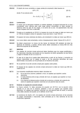 N.T.E. E.60 CONCRETO ARMADO
181
22.6.5.2 El diseño de muros sometidos a cargas axiales de compresión debe basarse en:
Pn  Pu
donde Pn se calcula como:
(22-13)

 c 
2

Pn  0,45 f c
 Ag 1    (22-14)
  32 h  
 

22.6.6 Limitaciones
22.6.6.1 A menos que se demuestre mediante un análisis detallado, la longitud horizontal de un muro
considerada como efectiva para cada carga vertical concentrada no debe exceder la
distancia entre los ejes de las cargas, ni el ancho de la zona de aplastamiento más dos
veces el espesor del muro a cada lado.
22.6.6.2 Excepto en lo establecido en 22.6.6.3, el espesor de muros de carga no debe ser menor que
un 1/24 de la longitud o altura no apoyada, la que sea menor, ni que 150 mm.
22.6.6.3 El espesor de muros exteriores de sótano y de cimentación no debe ser menor que 200 mm.
22.6.6.4 Los muros deben estar arriostrados contra el desplazamiento lateral. Véanse 22.3 y 22.4.7.
22.6.6.5 Se deben proporcionar no menos de dos barras de diámetro 5/8‖ alrededor de todas las
aberturas de ventanas y puertas. Dichas barras deben extenderse al menos 600 mm más
allá de las esquinas de las aberturas.
22.7 ZAPATAS
22.7.1 Las zapatas de concreto simple estructural deben diseñarse para las cargas amplificadas y
las reacciones inducidas, de acuerdo con los requisitos de diseño apropiados de esta Norma
y según lo indicado en 22.7.2 a la 22.7.8.
22.7.2 El área de la base de la zapata debe determinarse a partir de las fuerzas y momentos en
servicio transmitidos por la zapata al suelo y de las presiones admisibles del suelo
determinadas de acuerdo con los principios de la mecánica de suelos.
22.7.3 No se permite el uso del concreto simple para zapatas sobre pilotes.
22.7.4 El espesor de las zapatas de concreto simple estructural no debe ser menor que 300 mm.
Véase 22.4.8.
22.7.5 Los momentos amplificados máximos deben calcularse en:
(a) En la cara de la columna, pedestal o muro, en zapatas que soporten a estos
elementos.
(b) A media distancia entre el eje y el borde del muro, en zapatas que soporten un muro
de albañilería.
(c) A la mitad de la distancia entre el borde de la columna y el borde de la plancha de
acero en zapatas que soportan columnas con una plancha base de acero.
22.7.6 Cortante en zapatas de concreto simple
22.7.6.1 La fuerza cortante Vu debe calcularse de acuerdo con 22.7.6.2, con la sección crítica
ubicada en la cara de la columna, pedestal o muro en zapatas que soporten estos
elementos. En zapatas que soporten columnas con una plancha base de acero, la sección
crítica debe ubicarse de acuerdo con lo definido en 22.7.5(c).
22.7.6.2 La resistencia de diseño, Vn, de zapatas de concreto simple estructural, en las cercanías
de cargas concentradas o reacciones, está controlada por la más restrictiva de las dos
condiciones siguientes:
 