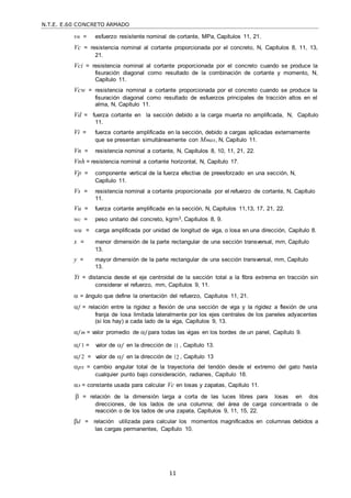 N.T.E. E.60 CONCRETO ARMADO
11
vn = esfuerzo resistente nominal de cortante, MPa, Capítulos 11, 21.
Vc = resistencia nominal al cortante proporcionada por el concreto, N, Capítulos 8, 11, 13,
21.
Vci = resistencia nominal al cortante proporcionada por el concreto cuando se produce la
fisuración diagonal como resultado de la combinación de cortante y momento, N,
Capítulo 11.
Vcw = resistencia nominal a cortante proporcionada por el concreto cuando se produce la
fisuración diagonal como resultado de esfuerzos principales de tracción altos en el
alma, N, Capítulo 11.
Vd = fuerza cortante en la sección debido a la carga muerta no amplificada, N, Capítulo
11.
Vi = fuerza cortante amplificada en la sección, debido a cargas aplicadas externamente
que se presentan simultáneamente con Mmax, N, Capítulo 11.
Vn = resistencia nominal a cortante, N, Capítulos 8, 10, 11, 21, 22.
Vnh = resistencia nominal a cortante horizontal, N, Capítulo 17.
Vp = componente vertical de la fuerza efectiva de preesforzado en una sección, N,
Capítulo 11.
Vs = resistencia nominal a cortante proporcionada por el refuerzo de cortante, N, Capítulo
11.
Vu = fuerza cortante amplificada en la sección, N, Capítulos 11,13, 17, 21, 22.
wc = peso unitario del concreto, kg/m3, Capítulos 8, 9.
wu = carga amplificada por unidad de longitud de viga, o losa en una dirección, Capítulo 8.
x = menor dimensión de la parte rectangular de una sección transversal, mm, Capítulo
13.
y = mayor dimensión de la parte rectangular de una sección transversal, mm, Capítulo
13.
Yt = distancia desde el eje centroidal de la sección total a la fibra extrema en tracción sin
considerar el refuerzo, mm, Capítulos 9, 11.
 = ángulo que define la orientación del refuerzo, Capítulos 11, 21.
f = relación entre la rigidez a flexión de una sección de viga y la rigidez a flexión de una
franja de losa limitada lateralmente por los ejes centrales de los paneles adyacentes
(si los hay) a cada lado de la viga, Capítulos 9, 13.
f m = valor promedio de f para todas las vigas en los bordes de un panel, Capítulo 9.
f 1 = valor de f en la dirección de 1 , Capítulo 13.
f 2 = valor de f en la dirección de 2 , Capítulo 13
px = cambio angular total de la trayectoria del tendón desde el extremo del gato hasta
cualquier punto bajo consideración, radianes, Capítulo 18.
s = constante usada para calcular Vc en losas y zapatas, Capítulo 11.
 = relación de la dimensión larga a corta de las luces libres para losas en dos
direcciones, de los lados de una columna; del área de carga concentrada o de
reacción o de los lados de una zapata, Capítulos 9, 11, 15, 22.
d = relación utilizada para calcular los momentos magnificados en columnas debidos a
las cargas permanentes, Capítulo 10.
 