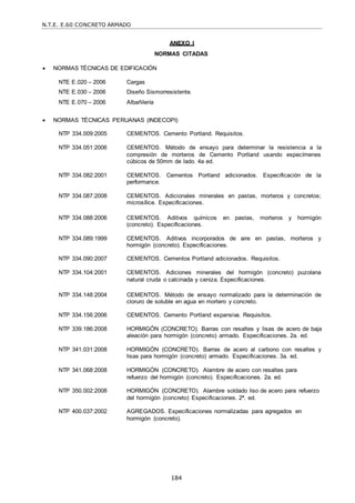 N.T.E. E.60 CONCRETO ARMADO
184
ANEXO I
NORMAS CITADAS
 NORMAS TÉCNICAS DE EDIFICACIÓN
NTE E.020 – 2006 Cargas
NTE E.030 – 2006 Diseño Sismorresistente.
NTE E.070 – 2006 Albañilería
 NORMAS TÉCNICAS PERUANAS (INDECOPI)
NTP 334.009:2005 CEMENTOS. Cemento Portland. Requisitos.
NTP 334.051:2006 CEMENTOS. Método de ensayo para determinar la resistencia a la
compresión de morteros de Cemento Portland usando especímenes
cúbicos de 50mm de lado. 4a ed.
NTP 334.082:2001 CEMENTOS. Cementos Portland adicionados. Especificación de la
performance.
NTP 334.087:2008 CEMENTOS. Adicionales minerales en pastas, morteros y concretos;
microsílice. Especificaciones.
NTP 334.088:2006 CEMENTOS. Aditivos químicos en pastas, morteros y hormigón
(concreto). Especificaciones.
NTP 334.089:1999 CEMENTOS. Aditivos incorporados de aire en pastas, morteros y
hormigón (concreto). Especificaciones.
NTP 334.090:2007 CEMENTOS. Cementos Portland adicionados. Requisitos.
NTP 334.104:2001 CEMENTOS. Adiciones minerales del hormigón (concreto) puzolana
natural cruda o calcinada y ceniza. Especificaciones.
NTP 334.148:2004 CEMENTOS. Método de ensayo normalizado para la determinación de
cloruro de soluble en agua en mortero y concreto.
NTP 334.156:2006 CEMENTOS. Cemento Portland expansiva. Requisitos.
NTP 339.186:2008 HORMIGÓN (CONCRETO). Barras con resaltes y lisas de acero de baja
aleación para hormigón (concreto) armado. Especificaciones. 2a. ed.
NTP 341.031:2008 HORMIGÓN (CONCRETO). Barras de acero al carbono con resaltes y
lisas para hormigón (concreto) armado. Especificaciones. 3a. ed.
NTP 341.068:2008 HORMIGÓN (CONCRETO). Alambre de acero con resaltes para
refuerzo del hormigón (concreto). Especificaciones. 2a. ed.
NTP 350.002:2008 HORMIGÓN (CONCRETO). Alambre soldado liso de acero para refuerzo
del hormigón (concreto) Especificaciones. 2ª. ed.
NTP 400.037:2002 AGREGADOS. Especificaciones normalizadas para agregados en
hormigón (concreto).
 