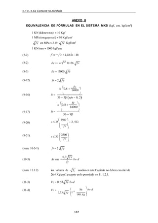 N.T.E. E.60 CONCRETO ARMADO
187
fc
 
ANEXO II
EQUIVALENCIA DE FÓRMULAS EN EL SISTEMA MKS (kgf, cm, kgf/cm2
)
1 KN (kilonewton)  10 Kgf
1 MPa (megapascal)  10 Kgf/cm2
en MPa  3.19
1 KN/mm  1000 kgf/cm
Kgf/cm2

14000


(9-16) h   
36  5β αfm  0, 2

n

0,8
fy 


14000


(9-17) h   
36  9β
(9-20) s  38
 2500 
 2, 5Cc
 fs 


(9-21)
 

s  30
 2500 
 
 fs 
 

(num. 10-5-1)
(10-3)
fr  2
As min 



bw d
(num. 11.1.2) los valores de usados en este Capítulo no deben exceder de
26,4 Kg/cm2
, excepto en lo permitido en 11.1.2.1.
(11-3) Vc  0, 53 bwd
(11-4) Vc  

Nu

bw d
0,53 1
140 Ag


f c
 f c

f c

0,7 f c

fy
f c

f c

(5-2) f’cr = f’c + 2,33 Ss - 35

(8-2) Ec  (wc)
1,5
0,136 f c

(8-3) Ec  15000 f c

(9-12) fr  2 f c


n

0,8 
fy



 