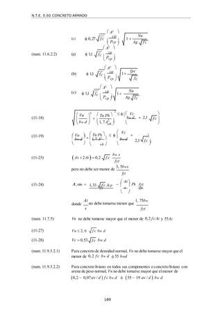 N.T.E. E.60 CONCRETO ARMADO
189
f c

2,1 fc 


1,33 f c
 Acp
 
 
 
 


 A2 
(c)  0, 27 f c

cp
 Pcp 
 A2 
(num. 11.6.2.2) (a)  1,1 fc
 cp
 Pcp 

 A2 
(b)  1,1 fc

cp
 Pcp 

 A2 
(c)  1,1 fc

cp
 Pcp 


 Vc 
(11-18)
  
bw d  2,1 
 

 (11-19)  Vu 

 Tu Ph 


 
 Vc



 bw d  1,7 A2  
bw d
   oh   

(11-23) Av 2At 0,2
bw s
fyt
(11-24)
pero no debe ser menor de
3, 5bws
fyt
A, min  
 At 
Ph fyt
fy

s

fy
donde
 
At
no debe tomarse menor que
1, 75bw
s fyt
(num. 11.7.5) Vn no debe tomarse mayor que el menor de 0,2 f c
 Ac y 55Ac
(11-27) Vn  2, 6 bw d
(11-28) Vc  0,53 bw d
(num. 11.9.3.2.1) Para concreto de densidad normal, Vn no debe tomarse mayor que el
menor de 0, 2 f c
 bw d ó 55 bwd
(num. 11.9.3.2.2) Para concreto liviano en todos sus componentes o concreto liviano con
arena de peso normal, Vn no debe tomarse mayor que elmenor de
0,2  0,07av / d  f c
 bw d ó 55  19 av / d  bw d
1 
Nu
Ag f c

 Vu


2
bw d



2
 Tu Ph 

 oh 
1, 7A2 
f c

f c

f c

1
fc

fpc
1
Nu
Ag fc

 