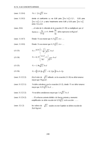 N.T.E. E.60 CONCRETO ARMADO
190
f c

f c

f c

f c

f c


f c

(num. 11.10.4) Vn  2, 6 Acw
(num. 11.10.5) donde el coeficiente c es 0,80 para hm / m  1,5 ; 0,53 para
hm / m 2, 0 y varia linealmente entre 0,80 y 0,53 para hm / m
entre 1,5 y 2,0.
(num..10.6) …el valor de Vc obtenido de la ecuación (11-30) se multiplicará por el
factor (1  Nu
35Ag
)  0 , donde
Nu
Ag
debe expresarse en Kg/cm2
.
(num. 11.10.7) Donde Vu sea menor que 0, 27 Acw …
(num. 11.10.8) Donde Vu sea menor que 0, 27 Acw …
(11-33) Vc 
 2 
0,53 1
 

bo d
(11-34)
 

Vc  0, 27
 s d
 2


 


bo d
 bo

 

(11-35)
(11-36)
Vc  1, 06
Vc  3,19 p
bo d
 0, 3 fpc bo d Vp
(num. 11.12.2.2) (b) el valor de
mayor que 5 Kg/cm2
.
utilizado en la ecuación (11-36) no debe tomarse
(num. 11.12.3.1) Vn debe calcularse con la ecuación (11-2), donde Vc no debe tomarse
mayor que 0,53 bo d …
(num. 11.12.3.2) Vn no debe considerarse mayor que 1, 6 bo d
(num. 11.12.6.2) … El esfuerzo cortante debido a la fuerza cortante y momento
amplificados no debe exceder de 0,53 en la sección ……
(num. 12.1.2) los valores de
26,4 Kg/cm2
.
usados en este Capítulo no deben exceder de
f c

f c

f c

f c

f c

f c

 