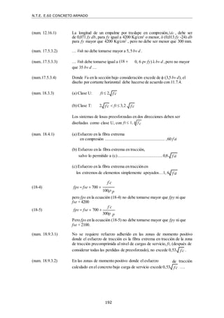 N.T.E. E.60 CONCRETO ARMADO
192
f c

f c

(num. 12.16.1) La longitud de un empalme por traslape en compresión, dc , debe ser
de 0,071 fy db, para fy igual a 4200 Kg/cm2
o menor, ó (0,013 fy -24) db
para fy mayor que 4200 Kg/cm2
, pero no debe ser menor que 300 mm.
(num. 17.5.3.2) … Vnh no debe tomarse mayor a 5, 5 bv d .
(num..17.5.3.3) … Vnh debe tomarse igual a (18 
que 35 bv d …
0, 6 ρv fy) λ bv d ,pero no mayor
(num.17.5.3.4) Donde Vu en la sección bajo consideración excede de  (3,5 bv d), el
diseño por cortante horizontal debe hacerse de acuerdo con 11.7.4.
(num. 18.3.3) (a) Clase U: ft  2
(b) Clase T: 2  ft  3,2
Los sistemas de losas preesforzadas en dos direcciones deben ser
diseñadas como clase U, con ft  1, 6
(num. 18.4.1) (a) Esfuerzo en la fibra extrema
en compresión ..................................................... ,60 f c
i
(b) Esfuerzo en la fibra extrema en tracción,
salvo lo permitido a (c)........................................0,8
(c) Esfuerzo en la fibra extrema en tracciónen
los extremos de elementos simplemente apoyados…1, 6
f c

(18-4) fps  fse  700 


100 p
pero fps en la ecuación (18-4) no debe tomarse mayor que fpy ni que
fse + 4200
(18-5) fps  fse  700 
f c



300ρ p
Pero fps en la ecuación (18-5) no debe tomarse mayor que fpy ni que
fse + 2100.
(num. 18.9.3.1) No se requiere refuerzo adherido en las zonas de momento positivo
donde el esfuerzo de tracción es la fibra extrema en tracción de la zona
de tracción precomprimida al nivel de cargas de servicio, ft, (después de
considerar todas las perdidas de preesforzado), no excede 0,53 .
(num. 18.9.3.2) En las zonas de momento positivo donde el esfuerzo
calculado en el concreto bajo carga de servicio excede 0,53
tracción
….
f c

f c

f c

f c
i
f c
i
de
f c

 