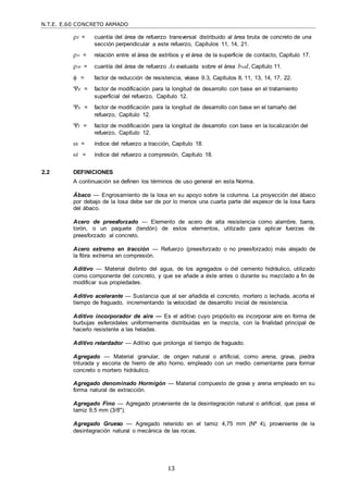 N.T.E. E.60 CONCRETO ARMADO
13
t = cuantía del área de refuerzo transversal distribuido al área bruta de concreto de una
sección perpendicular a este refuerzo, Capítulos 11, 14, 21.
v = relación entre el área de estribos y el área de la superficie de contacto, Capítulo 17.
w = cuantía del área de refuerzo As evaluada sobre el área bwd, Capítulo 11.
 = factor de reducción de resistencia, véase 9.3, Capítulos 8, 11, 13, 14, 17, 22.
e = factor de modificación para la longitud de desarrollo con base en el tratamiento
superficial del refuerzo, Capítulo 12.
s = factor de modificación para la longitud de desarrollo con base en el tamaño del
refuerzo, Capítulo 12.
t = factor de modificación para la longitud de desarrollo con base en la localización del
refuerzo, Capítulo 12.
 = índice del refuerzo a tracción, Capítulo 18.
’ = índice del refuerzo a compresión, Capítulo 18.
2.2 DEFINICIONES
A continuación se definen los términos de uso general en esta Norma.
Ábaco — Engrosamiento de la losa en su apoyo sobre la columna. La proyección del ábaco
por debajo de la losa debe ser de por lo menos una cuarta parte del espesor de la losa fuera
del ábaco.
Acero de preesforzado — Elemento de acero de alta resistencia como alambre, barra,
torón, o un paquete (tendón) de estos elementos, utilizado para aplicar fuerzas de
preesforzado al concreto.
Acero extremo en tracción — Refuerzo (preesforzado o no preesforzado) más alejado de
la fibra extrema en compresión.
Aditivo — Material distinto del agua, de los agregados o del cemento hidráulico, utilizado
como componente del concreto, y que se añade a éste antes o durante su mezclado a fin de
modificar sus propiedades.
Aditivo acelerante — Sustancia que al ser añadida el concreto, mortero o lechada, acorta el
tiempo de fraguado, incrementando la velocidad de desarrollo inicial de resistencia.
Aditivo incorporador de aire — Es el aditivo cuyo propósito es incorporar aire en forma de
burbujas esferoidales uniformemente distribuidas en la mezcla, con la finalidad principal de
hacerlo resistente a las heladas.
Aditivo retardador — Aditivo que prolonga el tiempo de fraguado.
Agregado — Material granular, de origen natural o artificial, como arena, grava, piedra
triturada y escoria de hierro de alto horno, empleado con un medio cementante para formar
concreto o mortero hidráulico.
Agregado denominado Hormigón — Material compuesto de grava y arena empleado en su
forma natural de extracción.
Agregado Fino — Agregado proveniente de la desintegración natural o artificial, que pasa el
tamiz 9,5 mm (3/8").
Agregado Grueso — Agregado retenido en el tamiz 4,75 mm (Nº 4), proveniente de la
desintegración natural o mecánica de las rocas.
 