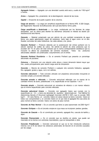N.T.E. E.60 CONCRETO ARMADO
14
Agregado liviano — Agregado con una densidad cuando está seco y suelto de 1100 kg/m3
o menos.
Arena — Agregado fino, proveniente de la desintegración natural de las rocas.
Capitel — Ensanche de la parte superior de la columna.
Carga de servicio — La carga (sin amplificar) especificada en la Norma NTE. E.020 Cargas,
del Reglamento Nacional de Edificaciones del cual esta Norma forma parte.
Carga amplificada o factorizada — La carga, multiplicada por los factores de carga
apropiados, que se utiliza para diseñar los elementos utilizando el método de diseño por
resistencia de esta Norma.
Cemento — Material pulverizado que por adición de una cantidad conveniente de agua
forma una pasta aglomerante capaz de endurecer, tanto bajo el agua como en el aire.
Quedan excluidas las cales hidráulicas, las cales aéreas y los yesos.
Cemento Portland — Producto obtenido por la pulverización del clinker portland con la
adición eventual de sulfato de calcio. Se admite la adición de otros productos que no
excedan del 1% en peso del total siempre que la norma correspondiente establezca que su
inclusión no afecta las propiedades del cemento resultante. Todos los productos
adicionados deberán ser pulverizados conjuntamente con el clinker.
Cemento Portland Puzolánico — Es el cemento Portland que presenta un porcentaje
adicionado de puzolana.
Columna — Elemento con una relación entre altura y menor dimensión lateral mayor que
tres, usado principalmente para resistir carga axial de compresión.
Concreto — Mezcla de cemento Portland o cualquier otro cemento hidráulico, agregado
fino, agregado grueso y agua, con o sin aditivos.
Concreto estructural — Todo concreto utilizado con propósitos estructurales incluyendo al
concreto simple y al concreto reforzado.
Concreto armado o reforzado — Concreto estructural reforzado con no menos de la
cantidad mínima de acero, preesforzado o no, especificada en los Capítulos 1 al 21.
Concreto simple — Concreto estructural sin armadura de refuerzo o con menos refuerzo
que el mínimo especificado para concreto reforzado.
Concreto estructural liviano — Concreto con agregado liviano que cumple con lo
especificado en 3.3, y tiene una densidad de equilibrio, determinada por ―Test Method for
Determining Density of Structural Lightweight Concrete‖ (ASTM C 567), que no excede 1850
kg/m3. En esta Norma, un concreto liviano sin arena natural se llama ―concreto liviano en
todos sus componentes‖ y un concreto liviano en el que todo el agregado fino sea arena de
peso normal se llama ―concreto liviano con arena de peso normal‖.
Concreto de Peso Normal — Es un concreto que tiene un peso aproximado de 2300 Kg/m3.
Concreto Ciclópeo — Es el concreto simple en cuya masa se incorporan piedras grandes.
Concreto de Cascote — Es el constituido por cemento, agregado fino, cascote de ladrillo y
agua.
Concreto Premezclado — Es el concreto que se dosifica en planta, que puede ser
mezclado en la misma o en camiones mezcladores y que es transportado a obra.
Concreto Preesforzado — Concreto estructural al que se le han introducido esfuerzos
internos con el fin de reducir los esfuerzos potenciales de tracción en el concreto causados
por las cargas.
 