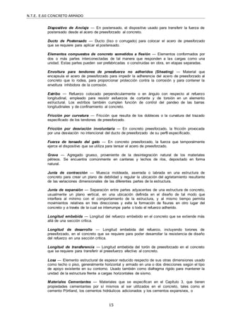 N.T.E. E.60 CONCRETO ARMADO
15
Dispositivo de Anclaje — En postensado, el dispositivo usado para transferir la fuerza de
postensado desde el acero de preesforzado al concreto.
Ducto de Postensado — Ducto (liso o corrugado) para colocar el acero de preesforzado
que se requiere para aplicar el postensado.
Elementos compuestos de concreto sometidos a flexión — Elementos conformados por
dos o más partes interconectadas de tal manera que responden a las cargas como una
unidad. Estas partes pueden ser prefabricadas o construidas en obra, en etapas separadas.
Envoltura para tendones de preesfuerzo no adheridos (Sheating) — Material que
encapsula el acero de preesforzado para impedir la adherencia del acero de preesforzado al
concreto que lo rodea, para proporcionar protección contra la corrosión y para contener la
envoltura inhibidora de la corrosión.
Estribo — Refuerzo colocado perpendicularmente o en ángulo con respecto al refuerzo
longitudinal, empleado para resistir esfuerzos de cortante y de torsión en un elemento
estructural. Los estribos también cumplen función de control del pandeo de las barras
longitudinales y de confinamiento al concreto.
Fricción por curvatura — Fricción que resulta de los dobleces o la curvatura del trazado
especificado de los tendones de preesforzado.
Fricción por desviación involuntaria — En concreto preesforzado, la fricción provocada
por una desviación no intencional del ducto de preesforzado de su perfil especificado.
Fuerza de tensado del gato — En concreto preesforzado, la fuerza que temporalmente
ejerce el dispositivo que se utiliza para tensar el acero de preesforzado.
Grava — Agregado grueso, proveniente de la desintegración natural de los materiales
pétreos. Se encuentra comúnmente en canteras y lechos de ríos, depositado en forma
natural.
Junta de contracción — Muesca moldeada, aserrada o labrada en una estructura de
concreto para crear un plano de debilidad y regular la ubicación del agrietamiento resultante
de las variaciones dimensionales de las diferentes partes de la estructura.
Junta de expansión — Separación entre partes adyacentes de una estructura de concreto,
usualmente un plano vertical, en una ubicación definida en el diseño de tal modo que
interfiera al mínimo con el comportamiento de la estructura, y al mismo tiempo permita
movimientos relativos en tres direcciones y evite la formación de fisuras en otro lugar del
concreto y a través de la cual se interrumpe parte o todo el refuerzo adherido.
Longitud embebida — Longitud del refuerzo embebido en el concreto que se extiende más
allá de una sección crítica.
Longitud de desarrollo — Longitud embebida del refuerzo, incluyendo torones de
preesforzado, en el concreto que se requiere para poder desarrollar la resistencia de diseño
del refuerzo en una sección crítica.
Longitud de transferencia — Longitud embebida del torón de preesforzado en el concreto
que se requiere para transferir el preesfuerzo efectivo al concreto.
Losa — Elemento estructural de espesor reducido respecto de sus otras dimensiones usado
como techo o piso, generalmente horizontal y armado en una o dos direcciones según el tipo
de apoyo existente en su contorno. Usado también como diafragma rígido para mantener la
unidad de la estructura frente a cargas horizontales de sismo.
Materiales Cementantes — Materiales que se especifican en el Capítulo 3, que tienen
propiedades cementantes por sí mismos al ser utilizados en el concreto, tales como el
cemento Pórtland, los cementos hidráulicos adicionados y los cementos expansivos, o
 