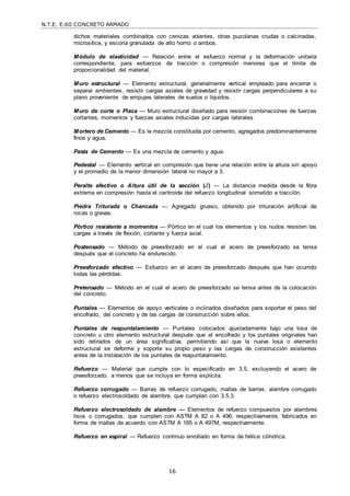 N.T.E. E.60 CONCRETO ARMADO
16
dichos materiales combinados con cenizas volantes, otras puzolanas crudas o calcinadas,
microsílice, y escoria granulada de alto horno o ambos.
Módulo de elasticidad — Relación entre el esfuerzo normal y la deformación unitaria
correspondiente, para esfuerzos de tracción o compresión menores que el límite de
proporcionalidad del material.
Muro estructural — Elemento estructural, generalmente vertical empleado para encerrar o
separar ambientes, resistir cargas axiales de gravedad y resistir cargas perpendiculares a su
plano proveniente de empujes laterales de suelos o líquidos.
Muro de corte o Placa — Muro estructural diseñado para resistir combinaciones de fuerzas
cortantes, momentos y fuerzas axiales inducidas por cargas laterales.
Mortero de Cemento — Es la mezcla constituida por cemento, agregados predominantemente
finos y agua.
Pasta de Cemento — Es una mezcla de cemento y agua.
Pedestal — Elemento vertical en compresión que tiene una relación entre la altura sin apoyo
y el promedio de la menor dimensión lateral no mayor a 3.
Peralte efectivo o Altura útil de la sección (d) — La distancia medida desde la fibra
extrema en compresión hasta el centroide del refuerzo longitudinal sometido a tracción.
Piedra Triturada o Chancada — Agregado grueso, obtenido por trituración artificial de
rocas o gravas.
Pórtico resistente a momentos — Pórtico en el cual los elementos y los nudos resisten las
cargas a través de flexión, cortante y fuerza axial.
Postensado — Método de preesforzado en el cual el acero de preesforzado se tensa
después que el concreto ha endurecido.
Preesforzado efectivo — Esfuerzo en el acero de preesforzado después que han ocurrido
todas las pérdidas.
Pretensado — Método en el cual el acero de preesforzado se tensa antes de la colocación
del concreto.
Puntales — Elementos de apoyo verticales o inclinados diseñados para soportar el peso del
encofrado, del concreto y de las cargas de construcción sobre ellos.
Puntales de reapuntalamiento — Puntales colocados ajustadamente bajo una losa de
concreto u otro elemento estructural después que el encofrado y los puntales originales han
sido retirados de un área significativa, permitiendo así que la nueva losa o elemento
estructural se deforme y soporte su propio peso y las cargas de construcción existentes
antes de la instalación de los puntales de reapuntalamiento.
Refuerzo — Material que cumple con lo especificado en 3.5, excluyendo el acero de
preesforzado, a menos que se incluya en forma explícita.
Refuerzo corrugado — Barras de refuerzo corrugado, mallas de barras, alambre corrugado
o refuerzo electrosoldado de alambre, que cumplan con 3.5.3.
Refuerzo electrosoldado de alambre — Elementos de refuerzo compuestos por alambres
lisos o corrugados, que cumplen con ASTM A 82 o A 496, respectivamente, fabricados en
forma de mallas de acuerdo con ASTM A 185 o A 497M, respectivamente.
Refuerzo en espiral — Refuerzo continuo enrollado en forma de hélice cilíndrica.
 