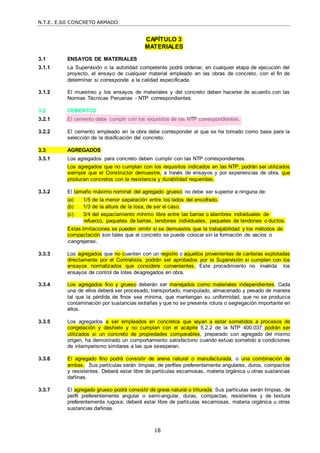 N.T.E. E.60 CONCRETO ARMADO
18
CAPÍTULO 3
MATERIALES
3.1 ENSAYOS DE MATERIALES
3.1.1 La Supervisión o la autoridad competente podrá ordenar, en cualquier etapa de ejecución del
proyecto, el ensayo de cualquier material empleado en las obras de concreto, con el fin de
determinar si corresponde a la calidad especificada.
3.1.2 El muestreo y los ensayos de materiales y del concreto deben hacerse de acuerdo con las
Normas Técnicas Peruanas - NTP correspondientes.
3.2 CEMENTOS
3.2.1 El cemento debe cumplir con los requisitos de las NTP correspondientes.
3.2.2 El cemento empleado en la obra debe corresponder al que se ha tomado como base para la
selección de la dosificación del concreto.
3.3 AGREGADOS
3.3.1 Los agregados para concreto deben cumplir con las NTP correspondientes.
Los agregados que no cumplan con los requisitos indicados en las NTP, podrán ser utilizados
siempre que el Constructor demuestre, a través de ensayos y por experiencias de obra, que
producen concretos con la resistencia y durabilidad requeridas.
3.3.2 El tamaño máximo nominal del agregado grueso no debe ser superior a ninguna de:
(a) 1/5 de la menor separación entre los lados del encofrado.
(b) 1/3 de la altura de la losa, de ser el caso.
(c) 3/4 del espaciamiento mínimo libre entre las barras o alambres individuales de
refuerzo, paquetes de barras, tendones individuales, paquetes de tendones o ductos.
Estas limitaciones se pueden omitir si se demuestra que la trabajabilidad y los métodos de
compactación son tales que el concreto se puede colocar sin la formación de vacíos o
―cangrejeras‖.
3.3.3 Los agregados que no cuenten con un registro o aquellos provenientes de canteras explotadas
directamente por el Contratista, podrán ser aprobados por la Supervisión si cumplen con los
ensayos normalizados que considere convenientes. Este procedimiento no invalida los
ensayos de control de lotes deagregados en obra.
3.3.4 Los agregados fino y grueso deberán ser manejados como materiales independientes. Cada
una de ellos deberá ser procesado, transportado, manipulado, almacenado y pesado de manera
tal que la pérdida de finos sea mínima, que mantengan su uniformidad, que no se produzca
contaminación por sustancias extrañas y que no se presente rotura o segregación importante en
ellos.
3.3.5 Los agregados a ser empleados en concretos que vayan a estar sometidos a procesos de
congelación y deshielo y no cumplan con el acápite 5.2.2 de la NTP 400.037 podrán ser
utilizados si un concreto de propiedades comparables, preparado con agregado del mismo
origen, ha demostrado un comportamiento satisfactorio cuando estuvo sometido a condiciones
de intemperismo similares a las que seesperan.
3.3.6 El agregado fino podrá consistir de arena natural o manufacturada, o una combinación de
ambas. Sus partículas serán limpias, de perfiles preferentemente angulares, duros, compactos
y resistentes. Deberá estar libre de partículas escamosas, materia orgánica u otras sustancias
dañinas.
3.3.7 El agregado grueso podrá consistir de grava natural o triturada. Sus partículas serán limpias, de
perfil preferentemente angular o semi-angular, duras, compactas, resistentes y de textura
preferentemente rugosa; deberá estar libre de partículas escamosas, materia orgánica u otras
sustancias dañinas.
 