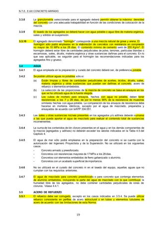 N.T.E. E.60 CONCRETO ARMADO
19
3.3.8 La granulometría seleccionada para el agregado deberá permitir obtener la máxima densidad
del concreto con una adecuada trabajabilidad en función de las condiciones de colocación de la
mezcla.
3.3.9 El lavado de los agregados se deberá hacer con agua potable o agua libre de materia orgánica,
sales y sólidos en suspensión.
3.3.10 El agregado denominado "hormigón" corresponde a una mezcla natural de grava y arena. El
―hormigón‖ sólo podrá emplearse en la elaboración de concretos con resistencia en compresión
no mayor de 10 MPa a los 28 días. El contenido mínimo de cemento será de 255 Kg/m3. El
hormigón deberá estar libre de cantidades perjudiciales de polvo, terrones, partículas blandas o
escamosas, sales, álcalis, materia orgánica y otras sustancias dañinas para el concreto. En lo
que sea aplicable, se seguirán para el hormigón las recomendaciones indicadas para los
agregados fino y grueso.
3.4 AGUA
3.4.1 El agua empleada en la preparación y curado del concreto deberá ser, de preferencia,potable.
3.4.2 Se podrán utilizar aguas no potables sólo si:
(a) Están limpias y libres de cantidades perjudiciales de aceites, ácidos, álcalis, sales,
materia orgánica y otras sustancias que puedan ser dañinas al concreto, acero de
refuerzo o elementos embebidos.
(b) La selección de las proporciones de la mezcla de concreto se basa en ensayos en los
que se ha utilizado agua de la fuente elegida.
(c) Los cubos de mortero para ensayos, hechos con agua no potable, deben tener
resistencias a los 7 y 28 días, de por lo menos 90% de la resistencia de muestras
similares hechas con agua potable. La comparación de los ensayos de resistencia debe
hacerse en morteros idénticos, excepto por el agua de mezclado, preparados y
ensayados de acuerdo con laNTP 334.051.
3.4.3 Las sales u otras sustancias nocivas presentes en los agregados y/o aditivos deberán sumarse
a las que pueda aportar el agua de mezclado para evaluar el contenido total de sustancias
inconvenientes.
3.4.4 La suma de los contenidos de ión cloruro presentes en el agua y en los demás componentes de
la mezcla (agregados y aditivos) no deberán exceder los valores indicados en la Tabla 4.5 del
Capítulo 4.
3.4.5 El agua de mar sólo podrá emplearse en la preparación del concreto si se cuenta con la
autorización del Ingeniero Proyectista y de la Supervisión. No se utilizará en los siguientes
casos:
- Concreto armado y preesforzado.
- Concretos con resistencias mayores de 17 MPa a los 28días.
- Concretos con elementos embebidos de fierro galvanizado o aluminio.
- Concretos con un acabado superficial deimportancia.
3.4.6 No se utilizará en el curado del concreto ni en el lavado del equipo, aquellas aguas que no
cumplan con los requisitos anteriores.
3.4.7 El agua de mezclado para concreto preesforzado o para concreto que contenga elementos
de aluminio embebidos, incluyendo la parte del agua de mezclado con la que contribuye la
humedad libre de los agregados, no debe contener cantidades perjudiciales de iones de
cloruros. Véase 4.4.1.
3.5 ACERO DE REFUERZO
3.5.1 El refuerzo debe ser corrugado, excepto en los casos indicados en 3.5.4. Se puede utilizar
refuerzo consistente en perfiles de acero estructural o en tubos y elementos tubulares de
acero de acuerdo con las limitaciones de esta Norma.
 